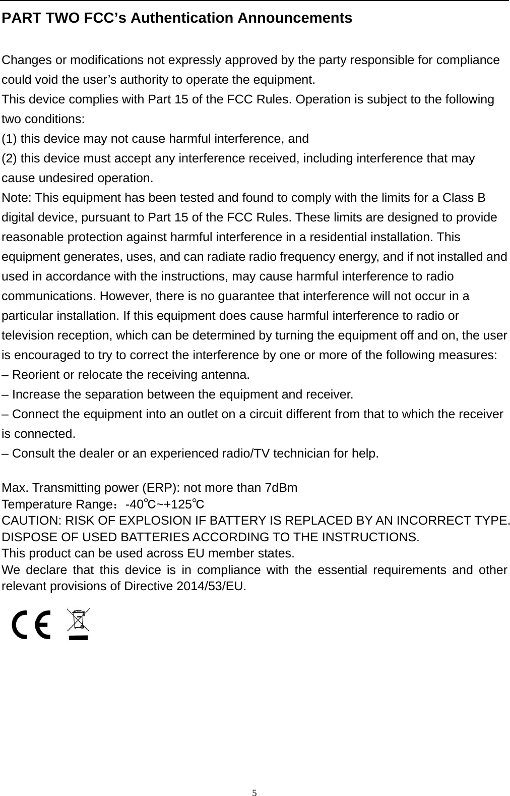   5 PART TWO FCC&rsquo;s Authentication Announcements  Changes or modifications not expressly approved by the party responsible for compliance could void the user&rsquo;s authority to operate the equipment.   This device complies with Part 15 of the FCC Rules. Operation is subject to the following two conditions:   (1) this device may not cause harmful interference, and (2) this device must accept any interference received, including interference that may cause undesired operation. Note: This equipment has been tested and found to comply with the limits for a Class B digital device, pursuant to Part 15 of the FCC Rules. These limits are designed to provide reasonable protection against harmful interference in a residential installation. This equipment generates, uses, and can radiate radio frequency energy, and if not installed and used in accordance with the instructions, may cause harmful interference to radio communications. However, there is no guarantee that interference will not occur in a particular installation. If this equipment does cause harmful interference to radio or television reception, which can be determined by turning the equipment off and on, the user is encouraged to try to correct the interference by one or more of the following measures: &ndash; Reorient or relocate the receiving antenna. &ndash; Increase the separation between the equipment and receiver. &ndash; Connect the equipment into an outlet on a circuit different from that to which the receiver is connected. &ndash; Consult the dealer or an experienced radio/TV technician for help.  Max. Transmitting power (ERP): not more than 7dBm   Temperature Range：-40℃~+125℃ CAUTION: RISK OF EXPLOSION IF BATTERY IS REPLACED BY AN INCORRECT TYPE. DISPOSE OF USED BATTERIES ACCORDING TO THE INSTRUCTIONS. This product can be used across EU member states. We declare that this device is in compliance with the essential requirements and other relevant provisions of Directive 2014/53/EU.  