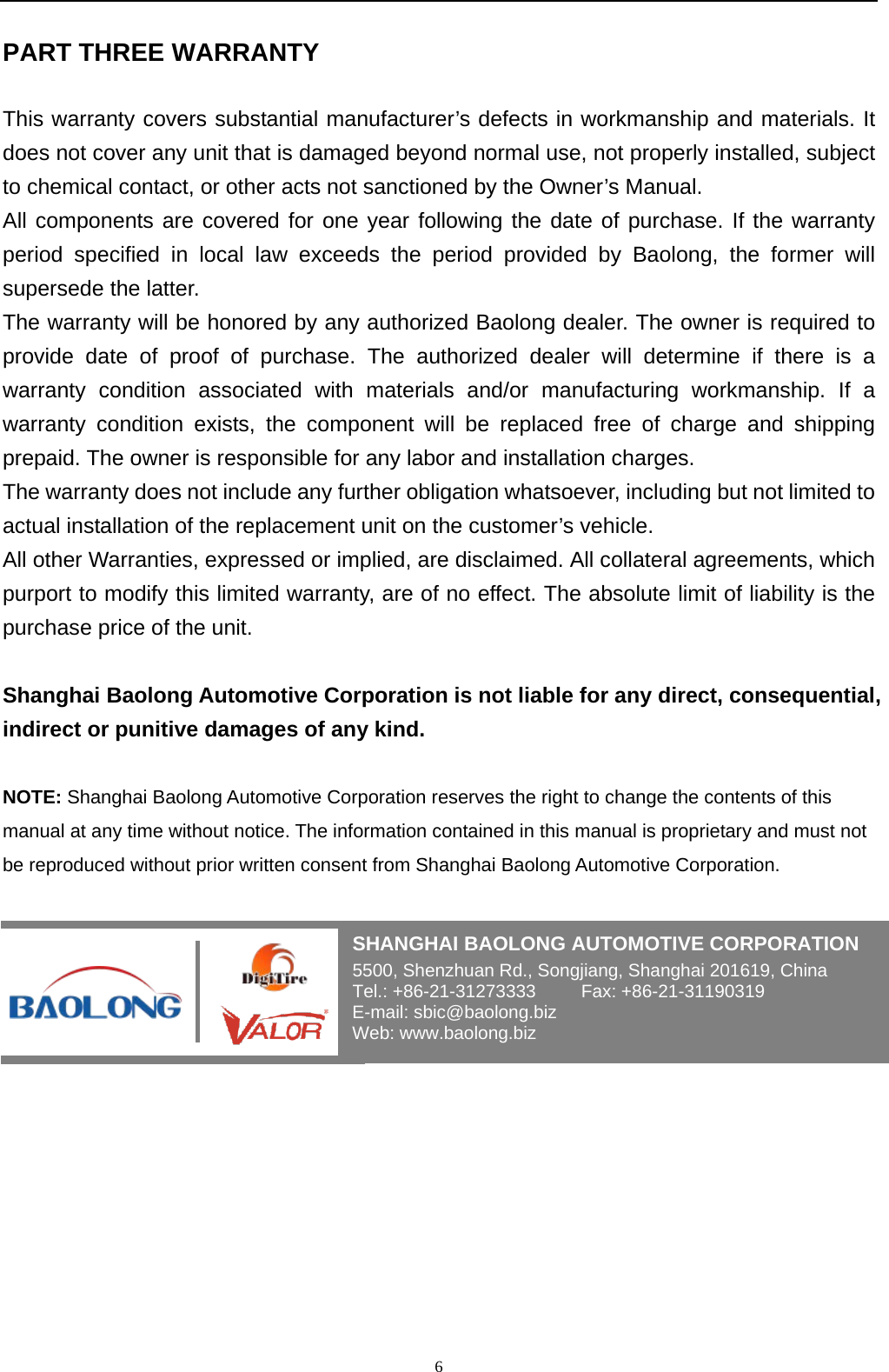   6 PART THREE WARRANTY This warranty covers substantial manufacturer&rsquo;s defects in workmanship and materials. It does not cover any unit that is damaged beyond normal use, not properly installed, subject to chemical contact, or other acts not sanctioned by the Owner&rsquo;s Manual. All components are covered for one year following the date of purchase. If the warranty period specified in local law exceeds the period provided by Baolong, the former will supersede the latter. The warranty will be honored by any authorized Baolong dealer. The owner is required to provide date of proof of purchase. The authorized dealer will determine if there is a warranty condition associated with materials and/or manufacturing workmanship. If a warranty condition exists, the component will be replaced free of charge and shipping prepaid. The owner is responsible for any labor and installation charges. The warranty does not include any further obligation whatsoever, including but not limited to actual installation of the replacement unit on the customer&rsquo;s vehicle. All other Warranties, expressed or implied, are disclaimed. All collateral agreements, which purport to modify this limited warranty, are of no effect. The absolute limit of liability is the purchase price of the unit.  Shanghai Baolong Automotive Corporation is not liable for any direct, consequential, indirect or punitive damages of any kind.  NOTE: Shanghai Baolong Automotive Corporation reserves the right to change the contents of this manual at any time without notice. The information contained in this manual is proprietary and must not be reproduced without prior written consent from Shanghai Baolong Automotive Corporation.      SHANGHAI BAOLONG AUTOMOTIVE CORPORATION 5500, Shenzhuan Rd., Songjiang, Shanghai 201619, China Tel.: +86-21-31273333     Fax: +86-21-31190319 E-mail: sbic@baolong.biz Web: www.baolong.biz 