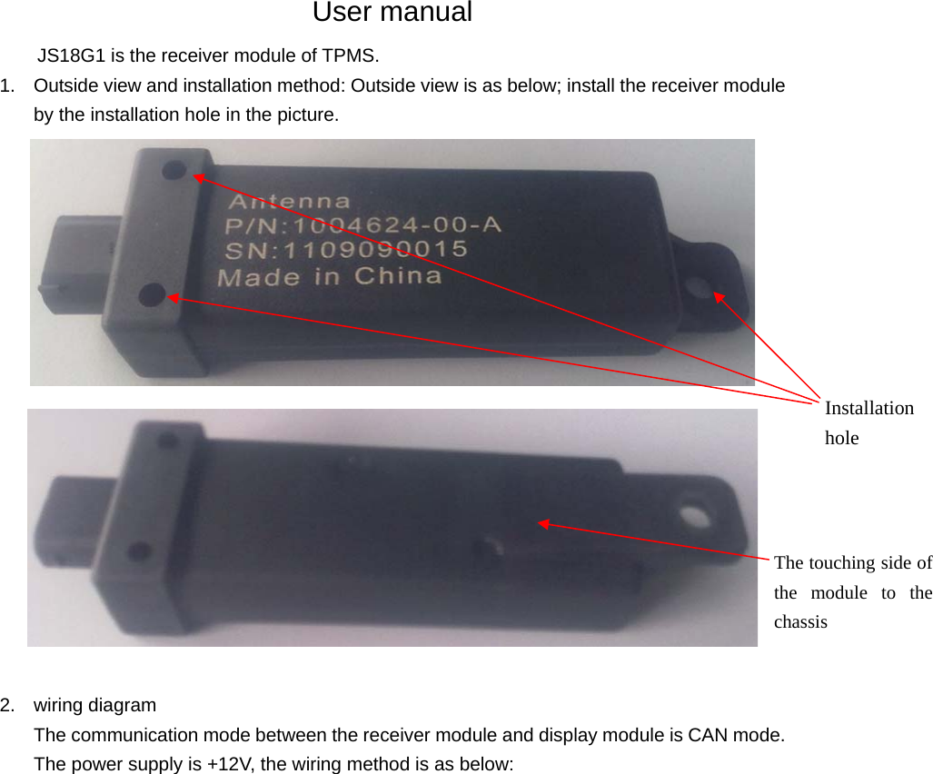 User manual JS18G1 is the receiver module of TPMS.   1.  Outside view and installation method: Outside view is as below; install the receiver module by the installation hole in the picture.   2. wiring diagram The communication mode between the receiver module and display module is CAN mode. The power supply is +12V, the wiring method is as below:                  Installation hole The touching side of the module to the chassis 