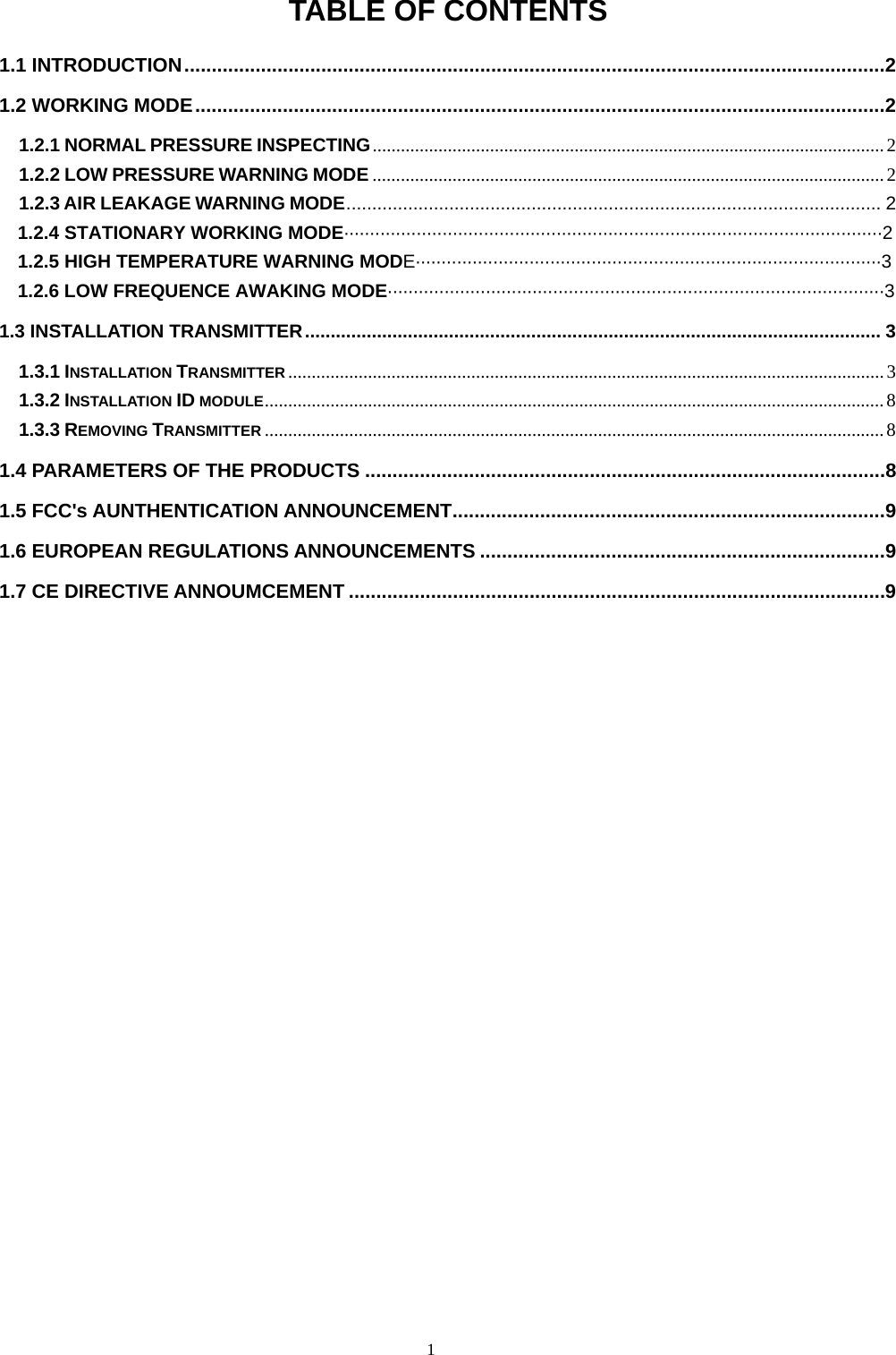 1  TABLE OF CONTENTS 1.1 INTRODUCTION................................................................................................................................2 1.2 WORKING MODE..............................................................................................................................2 1.2.1 NORMAL PRESSURE INSPECTING.............................................................................................................2 1.2.2 LOW PRESSURE WARNING MODE .............................................................................................................2 1.2.3 AIR LEAKAGE WARNING MODE........................................................................................................ 2   1.2.4 STATIONARY WORKING MODE&middot;&middot;&middot;&middot;&middot;&middot;&middot;&middot;&middot;&middot;&middot;&middot;&middot;&middot;&middot;&middot;&middot;&middot;&middot;&middot;&middot;&middot;&middot;&middot;&middot;&middot;&middot;&middot;&middot;&middot;&middot;&middot;&middot;&middot;&middot;&middot;&middot;&middot;&middot;&middot;&middot;&middot;&middot;&middot;&middot;&middot;&middot;&middot;&middot;&middot;&middot;&middot;&middot;&middot;&middot;&middot;&middot;&middot;&middot;&middot;&middot;&middot;&middot;&middot;&middot;&middot;&middot;&middot;&middot;&middot;&middot;&middot;&middot;&middot;&middot;&middot;&middot;&middot;&middot;&middot;&middot;&middot;&middot;&middot;&middot;&middot;&middot;&middot;&middot;&middot;&middot;&middot;&middot;&middot;&middot;&middot;&middot;&middot;&middot;&middot;&middot;&middot;&middot;&middot;2     1.2.5 HIGH TEMPERATURE WARNING MODE&middot;&middot;&middot;&middot;&middot;&middot;&middot;&middot;&middot;&middot;&middot;&middot;&middot;&middot;&middot;&middot;&middot;&middot;&middot;&middot;&middot;&middot;&middot;&middot;&middot;&middot;&middot;&middot;&middot;&middot;&middot;&middot;&middot;&middot;&middot;&middot;&middot;&middot;&middot;&middot;&middot;&middot;&middot;&middot;&middot;&middot;&middot;&middot;&middot;&middot;&middot;&middot;&middot;&middot;&middot;&middot;&middot;&middot;&middot;&middot;&middot;&middot;&middot;&middot;&middot;&middot;&middot;&middot;&middot;&middot;&middot;&middot;&middot;&middot;&middot;&middot;&middot;&middot;&middot;&middot;&middot;&middot;&middot;&middot;&middot;&middot;&middot;&middot;&middot;&middot;3   1.2.6 LOW FREQUENCE AWAKING MODE&middot;&middot;&middot;&middot;&middot;&middot;&middot;&middot;&middot;&middot;&middot;&middot;&middot;&middot;&middot;&middot;&middot;&middot;&middot;&middot;&middot;&middot;&middot;&middot;&middot;&middot;&middot;&middot;&middot;&middot;&middot;&middot;&middot;&middot;&middot;&middot;&middot;&middot;&middot;&middot;&middot;&middot;&middot;&middot;&middot;&middot;&middot;&middot;&middot;&middot;&middot;&middot;&middot;&middot;&middot;&middot;&middot;&middot;&middot;&middot;&middot;&middot;&middot;&middot;&middot;&middot;&middot;&middot;&middot;&middot;&middot;&middot;&middot;&middot;&middot;&middot;&middot;&middot;&middot;&middot;&middot;&middot;&middot;&middot;&middot;&middot;&middot;&middot;&middot;&middot;&middot;&middot;&middot;&middot;&middot;&middot;3 1.3 INSTALLATION TRANSMITTER................................................................................................................ 3 1.3.1 INSTALLATION TRANSMITTER ...............................................................................................................................3 1.3.2 INSTALLATION ID MODULE....................................................................................................................................8 1.3.3 REMOVING TRANSMITTER ....................................................................................................................................8 1.4 PARAMETERS OF THE PRODUCTS ...............................................................................................8 1.5 FCC's AUNTHENTICATION ANNOUNCEMENT...............................................................................9 1.6 EUROPEAN REGULATIONS ANNOUNCEMENTS ..........................................................................9 1.7 CE DIRECTIVE ANNOUMCEMENT ..................................................................................................9  