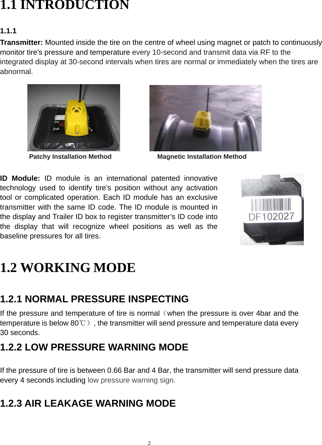 2 1.1 INTRODUCTION 1.1.1                   Patchy Installation Method              Magnetic Installation Method 1.2 WORKING MODE 1.2.1 NORMAL PRESSURE INSPECTING If the pressure and temperature of tire is normal（when the pressure is over 4bar and the temperature is below 80℃）, the transmitter will send pressure and temperature data every 30 seconds. 1.2.2 LOW PRESSURE WARNING MODE If the pressure of tire is between 0.66 Bar and 4 Bar, the transmitter will send pressure data every 4 seconds including low pressure warning sign. 1.2.3 AIR LEAKAGE WARNING MODE Transmitter: Mounted inside the tire on the centre of wheel using magnet or patch to continuously monitor tire&rsquo;s pressure and temperature every 10-second and transmit data via RF to the integrated display at 30-second intervals when tires are normal or immediately when the tires are abnormal. ID Module: ID module is an international patented innovativetechnology used to identify tire&rsquo;s position without any activation tool or complicated operation. Each ID module has an exclusivetransmitter with the same ID code. The ID module is mounted inthe display and Trailer ID box to register transmitter&rsquo;s ID code into the display that will recognize wheel positions as well as the baseline pressures for all tires. 