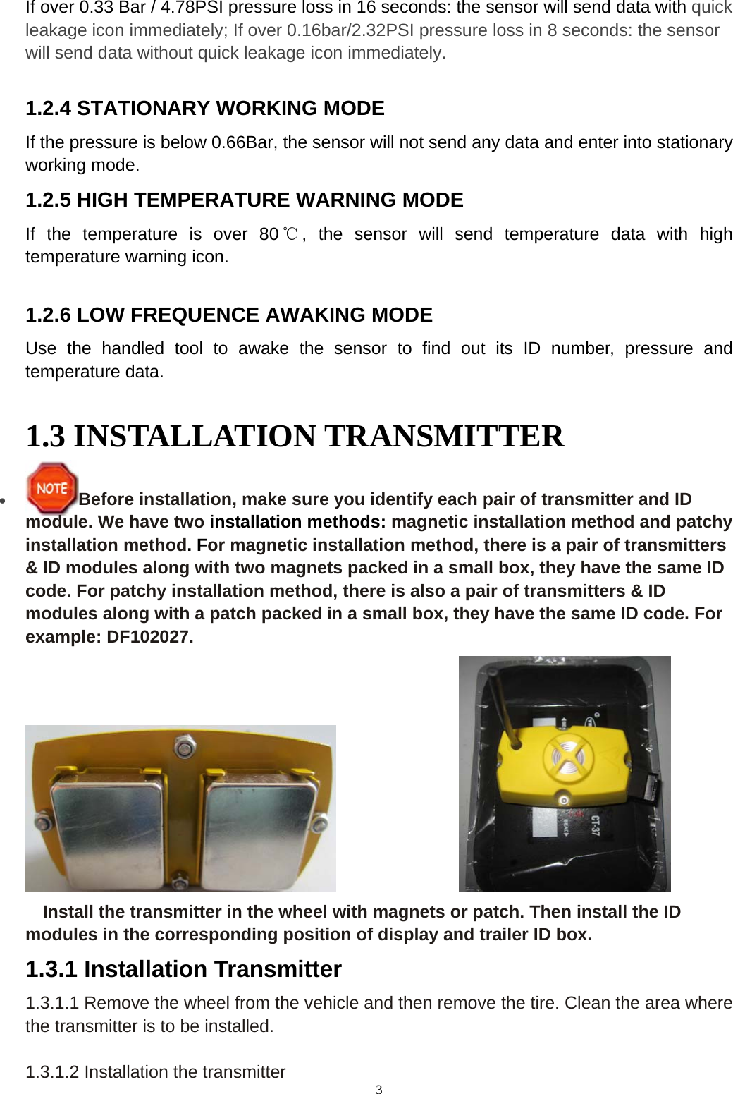3 If over 0.33 Bar / 4.78PSI pressure loss in 16 seconds: the sensor will send data with quick leakage icon immediately; If over 0.16bar/2.32PSI pressure loss in 8 seconds: the sensor will send data without quick leakage icon immediately. 1.2.4 STATIONARY WORKING MODE If the pressure is below 0.66Bar, the sensor will not send any data and enter into stationary working mode. 1.2.5 HIGH TEMPERATURE WARNING MODE If the temperature is over 80 ℃, the sensor will send temperature data with high temperature warning icon.  1.2.6 LOW FREQUENCE AWAKING MODE Use the handled tool to awake the sensor to find out its ID number, pressure and temperature data. 1.3 INSTALLATION TRANSMITTER &bull; Before installation, make sure you identify each pair of transmitter and ID module. We have two installation methods: magnetic installation method and patchy installation method. For magnetic installation method, there is a pair of transmitters &amp; ID modules along with two magnets packed in a small box, they have the same ID code. For patchy installation method, there is also a pair of transmitters &amp; ID modules along with a patch packed in a small box, they have the same ID code. For example: DF102027.                   Install the transmitter in the wheel with magnets or patch. Then install the ID modules in the corresponding position of display and trailer ID box. 1.3.1 Installation Transmitter 1.3.1.1 Remove the wheel from the vehicle and then remove the tire. Clean the area where the transmitter is to be installed.    1.3.1.2 Installation the transmitter 