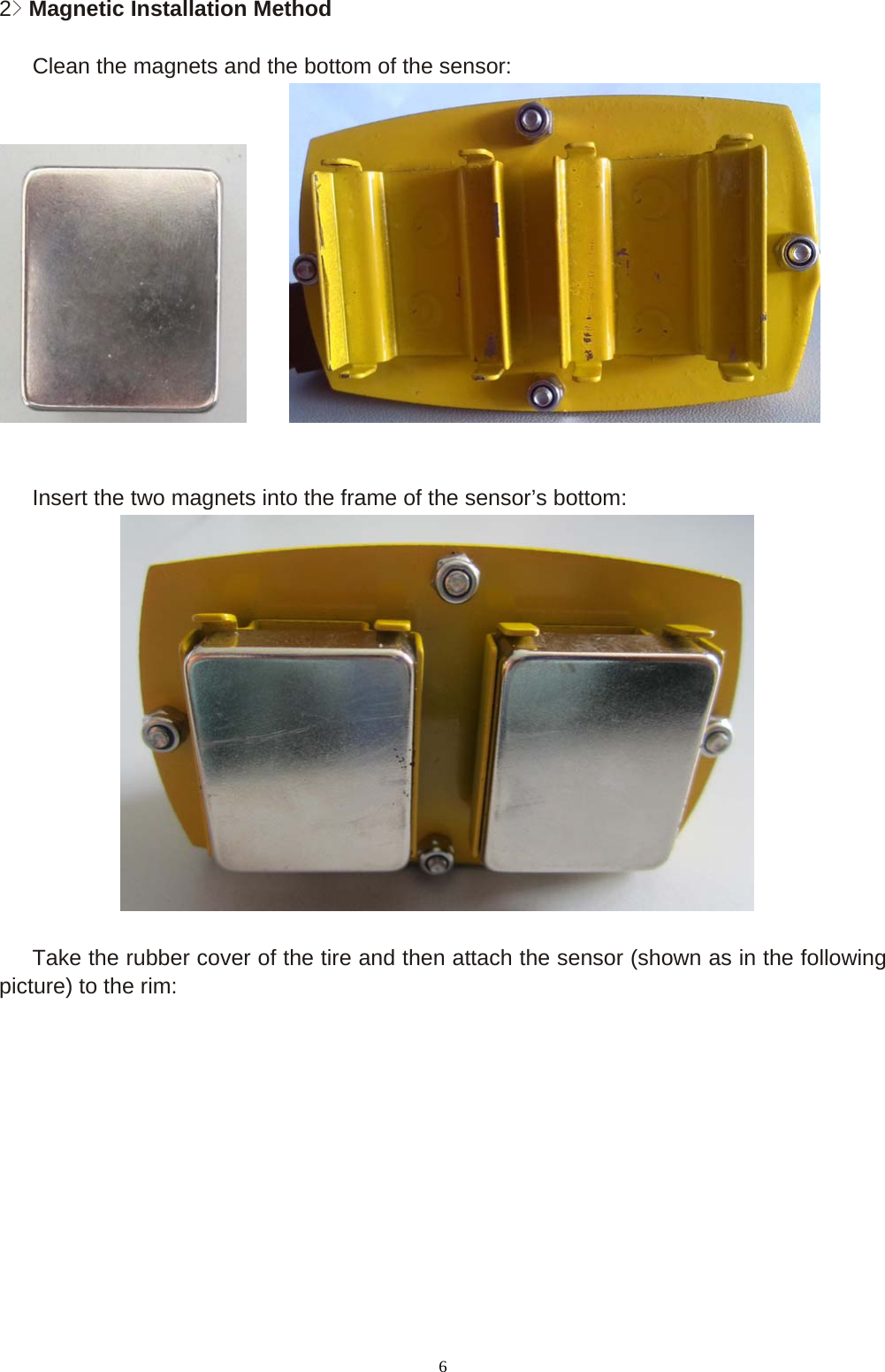 6 2> Magnetic Installation Method     Clean the magnets and the bottom of the sensor:               Insert the two magnets into the frame of the sensor&rsquo;s bottom:         Take the rubber cover of the tire and then attach the sensor (shown as in the following   picture) to the rim: 