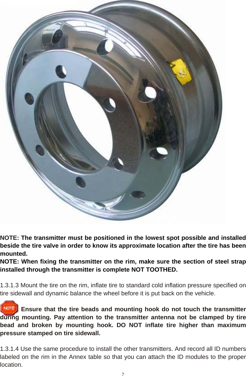7   NOTE: The transmitter must be positioned in the lowest spot possible and installed beside the tire valve in order to know its approximate location after the tire has been mounted. NOTE: When fixing the transmitter on the rim, make sure the section of steel strap installed through the transmitter is complete NOT TOOTHED.  1.3.1.3 Mount the tire on the rim, inflate tire to standard cold inflation pressure specified on tire sidewall and dynamic balance the wheel before it is put back on the vehicle.  Ensure that the tire beads and mounting hook do not touch the transmitter during mounting. Pay attention to the transmitter antenna not be clamped by tire bead and broken by mounting hook. DO NOT inflate tire higher than maximum pressure stamped on tire sidewall.  1.3.1.4 Use the same procedure to install the other transmitters. And record all ID numbers labeled on the rim in the Annex table so that you can attach the ID modules to the proper location. 