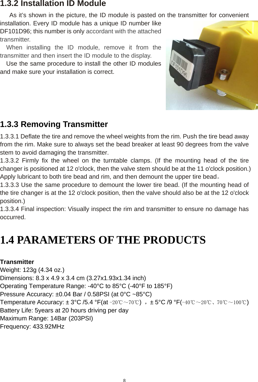 8 1.3.2 Installation ID Module    As it&rsquo;s shown in the picture, the ID module is pasted on the transmitter for convenient installation. Every ID module has a unique ID number like DF101D96; this number is only accordant with the attached transmitter.    When installing the ID module, remove it from the transmitter and then insert the ID module to the display.   Use the same procedure to install the other ID modules and make sure your installation is correct.    1.3.3 Removing Transmitter 1.3.3.1 Deflate the tire and remove the wheel weights from the rim. Push the tire bead away from the rim. Make sure to always set the bead breaker at least 90 degrees from the valve stem to avoid damaging the transmitter. 1.3.3.2 Firmly fix the wheel on the turntable clamps. (If the mounting head of the tire changer is positioned at 12 o'clock, then the valve stem should be at the 11 o'clock position.) Apply lubricant to both tire bead and rim, and then demount the upper tire bead。 1.3.3.3 Use the same procedure to demount the lower tire bead. (If the mounting head of the tire changer is at the 12 o'clock position, then the valve should also be at the 12 o'clock position.) 1.3.3.4 Final inspection: Visually inspect the rim and transmitter to ensure no damage has occurred. 1.4 PARAMETERS OF THE PRODUCTS   Transmitter  Weight: 123g (4.34 oz.)   Dimensions: 8.3 x 4.9 x 3.4 cm (3.27x1.93x1.34 inch)   Operating Temperature Range: -40&deg;C to 85&deg;C (-40&deg;F to 185&deg;F) Pressure Accuracy: &plusmn;0.04 Bar / 0.58PSI (at 0&deg;C ~85&deg;C) Temperature Accuracy: &plusmn; 3&deg;C /5.4 &deg;F(at -20℃～70℃)  ，&plusmn; 5&deg;C /9 &deg;F(-40℃～20℃、70℃～100℃) Battery Life: 5years at 20 hours driving per day Maximum Range: 14Bar (203PSI) Frequency: 433.92MHz    