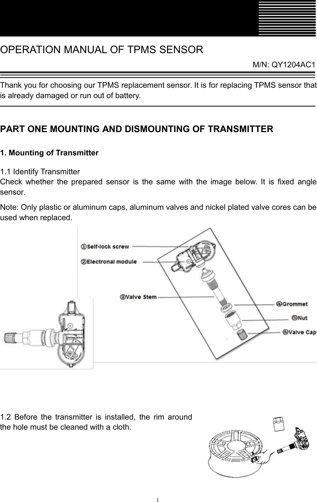 1OPERATION MANUAL OF TPMS SENSORM/N: QY1204AC1Thank you for choosing our TPMS replacement sensor. It is for replacing TPMS sensor thatis already damaged or run out of battery.PART ONE MOUNTING AND DISMOUNTING OF TRANSMITTER1. Mounting of Transmitter1.1 Identify TransmitterCheck whether the prepared sensor is the same with the image below. It is fixed anglesensor.Note: Only plastic or aluminum caps, aluminum valves and nickel plated valve cores can beused when replaced.1.2 Before the transmitter is installed, the rim aroundthe hole must be cleaned with a cloth.