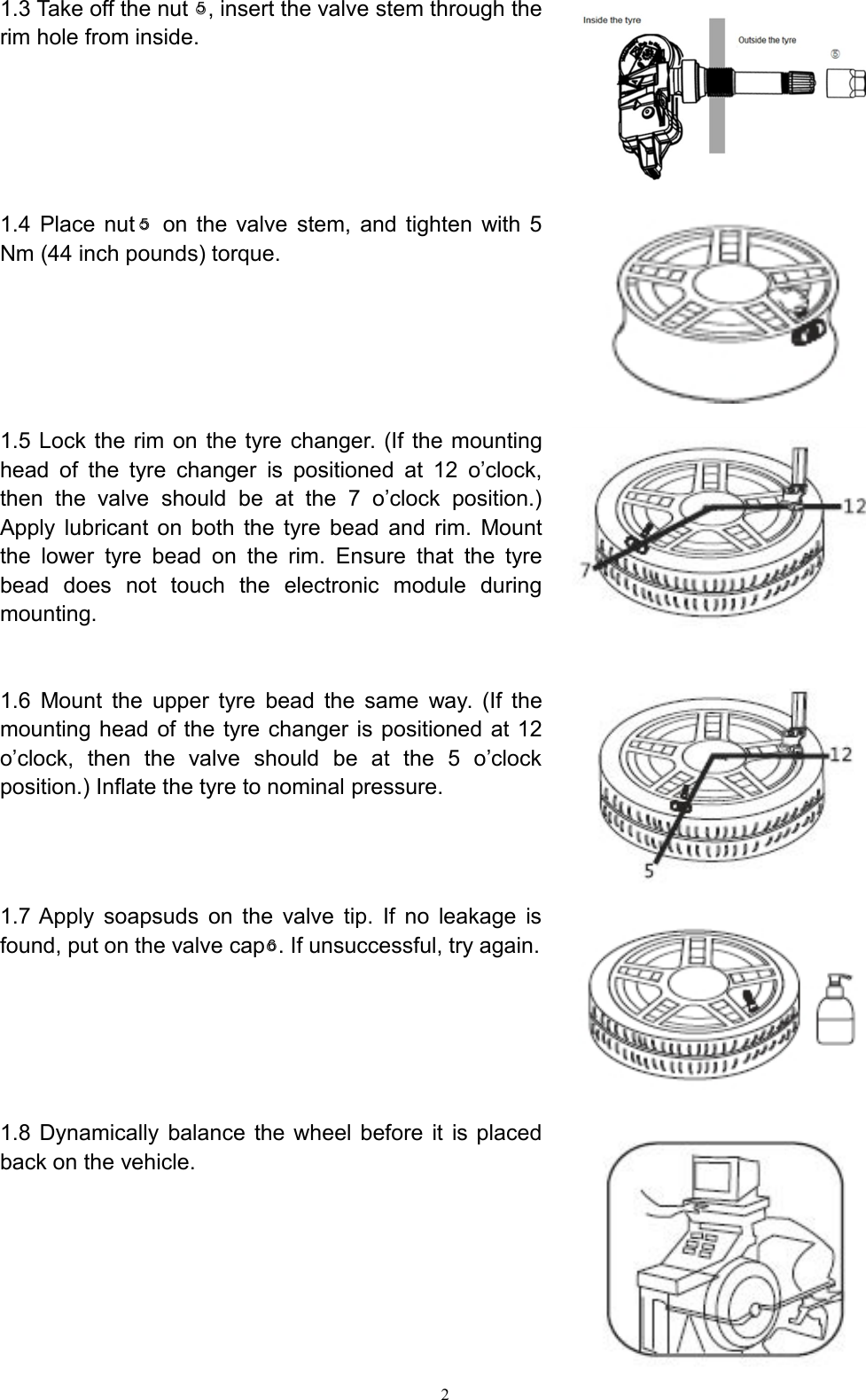 21.3 Take off the nut ○5, insert the valve stem through therim hole from inside.1.4 Place nut ○5on the valve stem, and tighten with 5Nm (44 inch pounds) torque.1.5 Lock the rim on the tyre changer. (If the mountinghead of the tyre changer is positioned at 12 o’clock,then the valve should be at the 7 o’clock position.)Apply lubricant on both the tyre bead and rim. Mountthe lower tyre bead on the rim. Ensure that the tyrebead does not touch the electronic module duringmounting.1.6 Mount the upper tyre bead the same way. (If themounting head of the tyre changer is positioned at 12o’clock, then the valve should be at the 5 o’clockposition.) Inflate the tyre to nominal pressure.1.7 Apply soapsuds on the valve tip. If no leakage isfound, put on the valve cap○6. If unsuccessful, try again.1.8 Dynamically balance the wheel before it is placedback on the vehicle.