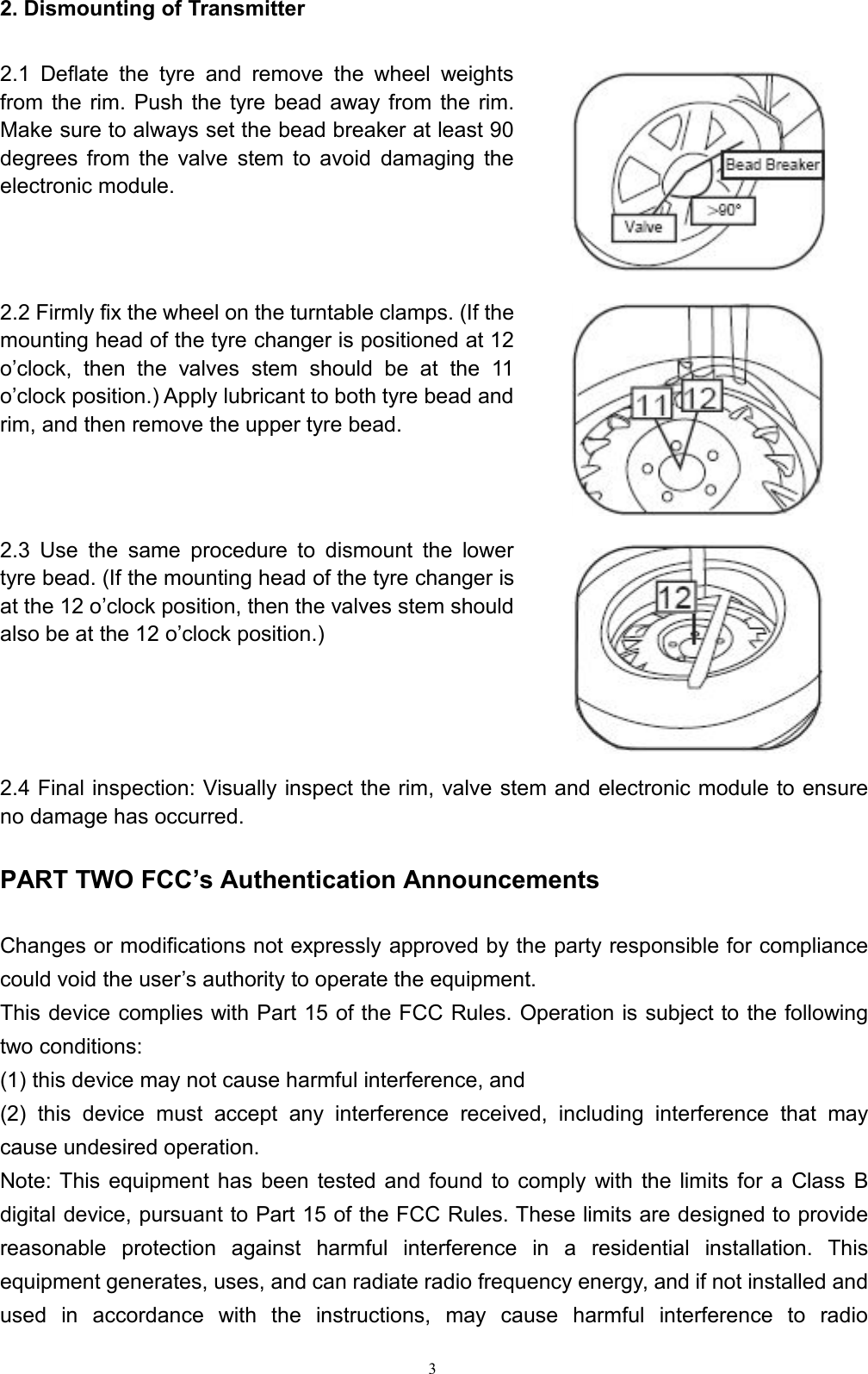 32. Dismounting of Transmitter2.1 Deflate the tyre and remove the wheel weightsfrom the rim. Push the tyre bead away from the rim.Make sure to always set the bead breaker at least 90degrees from the valve stem to avoid damaging theelectronic module.2.2 Firmly fix the wheel on the turntable clamps. (If themounting head of the tyre changer is positioned at 12o’clock, then the valves stem should be at the 11o’clock position.) Apply lubricant to both tyre bead andrim, and then remove the upper tyre bead.2.3 Use the same procedure to dismount the lowertyre bead. (If the mounting head of the tyre changer isat the 12 o’clock position, then the valves stem shouldalso be at the 12 o’clock position.)2.4 Final inspection: Visually inspect the rim, valve stem and electronic module to ensureno damage has occurred.PART TWO FCC’s Authentication AnnouncementsChanges or modifications not expressly approved by the party responsible for compliancecould void the user’s authority to operate the equipment.This device complies with Part 15 of the FCC Rules. Operation is subject to the followingtwo conditions:(1) this device may not cause harmful interference, and(2) this device must accept any interference received, including interference that maycause undesired operation.Note: This equipment has been tested and found to comply with the limits for a Class Bdigital device, pursuant to Part 15 of the FCC Rules. These limits are designed to providereasonable protection against harmful interference in a residential installation. Thisequipment generates, uses, and can radiate radio frequency energy, and if not installed andused in accordance with the instructions, may cause harmful interference to radio