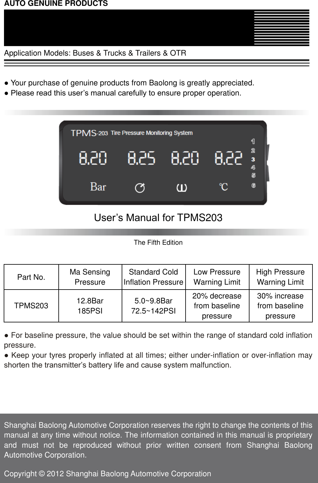 AUTO GENUINE PRODUCTS  Application Models: Buses &amp; Trucks &amp; Trailers &amp; OTR   ● Your purchase of genuine products from Baolong is greatly appreciated. ● Please read this user&rsquo;s manual carefully to ensure proper operation.             User&rsquo;s Manual for TPMS203  The Fifth Edition   Part No. Ma Sensing Pressure Standard Cold Inflation Pressure Low Pressure Warning Limit High Pressure Warning Limit TPMS203 12.8Bar 185PSI 5.0~9.8Bar 72.5~142PSI 20% decrease from baseline pressure 30% increase   from baseline pressure  ● For baseline pressure, the value should be set within the range of standard cold inflation pressure. ● Keep your tyres properly inflated at all times; either under-inflation or over-inflation may shorten the transmitter&rsquo;s battery life and cause system malfunction.      Shanghai Baolong Automotive Corporation reserves the right to change the contents of this manual at any time without notice. The information contained in this manual is proprietary and  must  not  be  reproduced  without  prior  written  consent  from  Shanghai  Baolong Automotive Corporation.  Copyright &copy; 2012 Shanghai Baolong Automotive Corporation 
