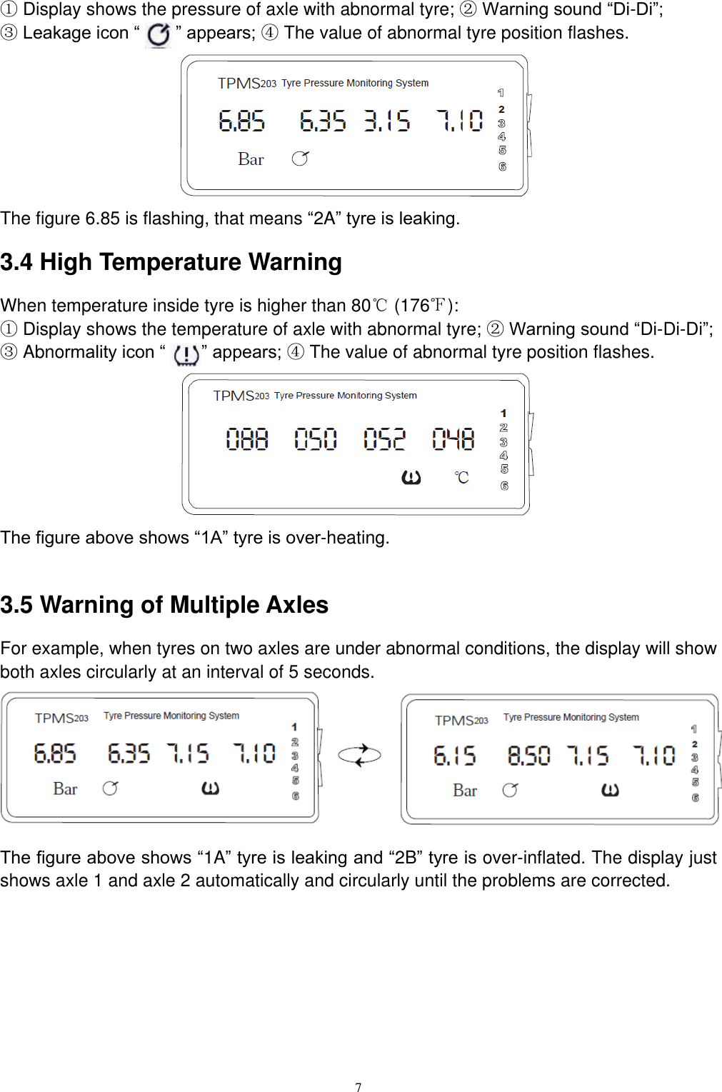 7  ① Display shows the pressure of axle with abnormal tyre; ② Warning sound &ldquo;Di-Di&rdquo;;   ③ Leakage icon &ldquo;       &rdquo; appears; ④ The value of abnormal tyre position flashes.        The figure 6.85 is flashing, that means &ldquo;2A&rdquo; tyre is leaking.   3.4 High Temperature Warning When temperature inside tyre is higher than 80℃ (176℉):   ① Display shows the temperature of axle with abnormal tyre; ② Warning sound &ldquo;Di-Di-Di&rdquo;;   ③ Abnormality icon &ldquo;    &rdquo; appears; ④ The value of abnormal tyre position flashes.        The figure above shows &ldquo;1A&rdquo; tyre is over-heating.    3.5 Warning of Multiple Axles For example, when tyres on two axles are under abnormal conditions, the display will show both axles circularly at an interval of 5 seconds.        The figure above shows &ldquo;1A&rdquo; tyre is leaking and &ldquo;2B&rdquo; tyre is over-inflated. The display just shows axle 1 and axle 2 automatically and circularly until the problems are corrected.     