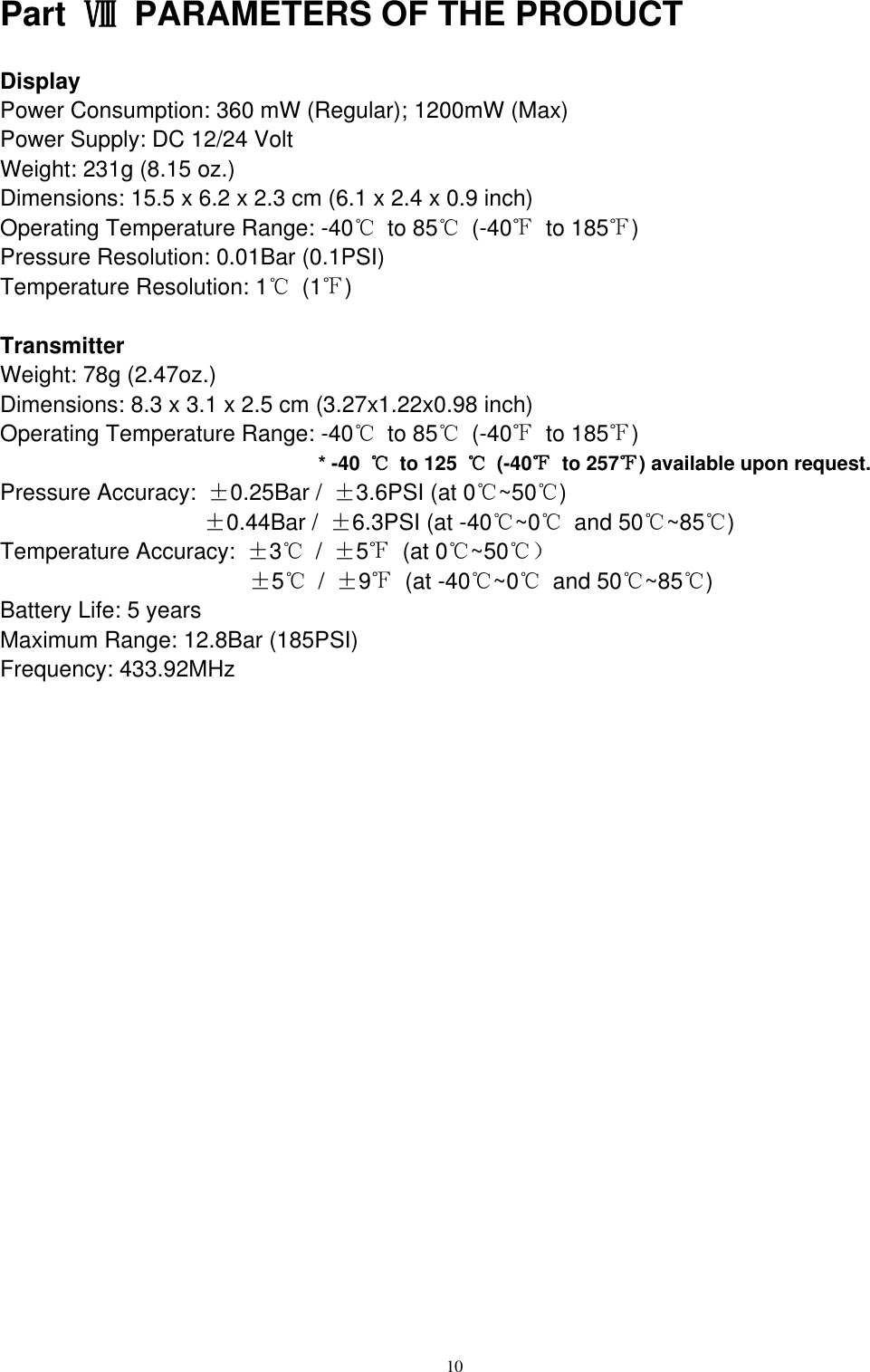 10  Part  Ⅷ  PARAMETERS OF THE PRODUCT Display Power Consumption: 360 mW (Regular); 1200mW (Max) Power Supply: DC 12/24 Volt Weight: 231g (8.15 oz.) Dimensions: 15.5 x 6.2 x 2.3 cm (6.1 x 2.4 x 0.9 inch) Operating Temperature Range: -40℃  to 85℃  (-40℉  to 185℉) Pressure Resolution: 0.01Bar (0.1PSI) Temperature Resolution: 1℃ (1℉)  Transmitter Weight: 78g (2.47oz.) Dimensions: 8.3 x 3.1 x 2.5 cm (3.27x1.22x0.98 inch) Operating Temperature Range: -40℃  to 85℃  (-40℉  to 185℉)   * -40  ℃  to 125  ℃  (-40℉  to 257℉) available upon request. Pressure Accuracy:  &plusmn;0.25Bar /  &plusmn;3.6PSI (at 0℃~50℃)                   &plusmn;0.44Bar /  &plusmn;6.3PSI (at -40℃~0℃  and 50℃~85℃) Temperature Accuracy:  &plusmn;3℃ /  &plusmn;5℉  (at 0℃~50℃）                       &plusmn;5℃ /  &plusmn;9℉  (at -40℃~0℃  and 50℃~85℃) Battery Life: 5 years Maximum Range: 12.8Bar (185PSI) Frequency: 433.92MHz                     