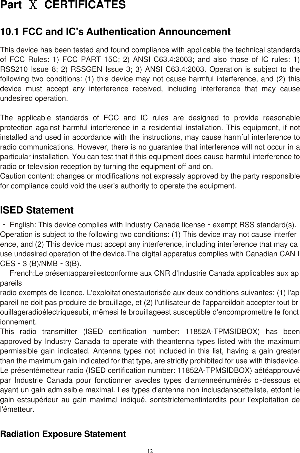 12  Part  Ⅹ  CERTIFICATES 10.1 FCC and IC's Authentication Announcement This device has been tested and found compliance with applicable the technical standards of  FCC  Rules:  1)  FCC PART 15C;  2)  ANSI  C63.4:2003; and  also  those  of  IC rules:  1) RSS210 Issue 8; 2) RSSGEN Issue 3; 3) ANSI C63.4:2003. Operation is subject to the following two conditions: (1) this device may not cause harmful interference, and (2) this device  must  accept  any  interference  received,  including  interference  that  may  cause undesired operation.  The  applicable  standards  of  FCC  and  IC  rules  are  designed  to  provide  reasonable protection against harmful interference in a residential installation. This equipment, if not installed and used in accordance with the instructions, may cause harmful interference to radio communications. However, there is no guarantee that interference will not occur in a particular installation. You can test that if this equipment does cause harmful interference to radio or television reception by turning the equipment off and on. Caution content: changes or modifications not expressly approved by the party responsible for compliance could void the user's authority to operate the equipment.  ISED Statement ‐ English: This device complies with Industry Canada license‐exempt RSS standard(s).Operation is subject to the following two conditions: (1) This device may not cause interference, and (2) This device must accept any interference, including interference that may cause undesired operation of the device.The digital apparatus complies with Canadian CAN ICES‐3 (B)/NMB‐3(B). ‐ French:Le pr&eacute;sentappareilestconforme aux CNR d'Industrie Canada applicables aux appareils radio exempts de licence. L'exploitationestautoris&eacute;e aux deux conditions suivantes: (1) l'appareil ne doit pas produire de brouillage, et (2) l'utilisateur de l'appareildoit accepter tout brouillageradio&eacute;lectriquesubi, m&ecirc;mesi le brouillageest susceptible d'encompromettre le fonctionnement. This  radio  transmitter  (ISED  certification  number:  11852A-TPMSIDBOX)  has  been approved by Industry Canada to operate with theantenna types listed with the maximum permissible gain indicated. Antenna types not included in this list, having a gain greater than the maximum gain indicated for that type, are strictly prohibited for use with thisdevice. Le pr&eacute;sent&eacute;metteur radio (ISED certification number: 11852A-TPMSIDBOX) a&eacute;t&eacute;approuv&eacute; par  Industrie  Canada  pour  fonctionner  avecles  types  d'antenne&eacute;num&eacute;r&eacute;s  ci-dessous  et ayant un gain admissible maximal. Les types d'antenne non inclusdanscetteliste, etdont le gain estsup&eacute;rieur au gain maximal indiqu&eacute;, sontstrictementinterdits pour l'exploitation de l'&eacute;metteur.  Radiation Exposure Statement 