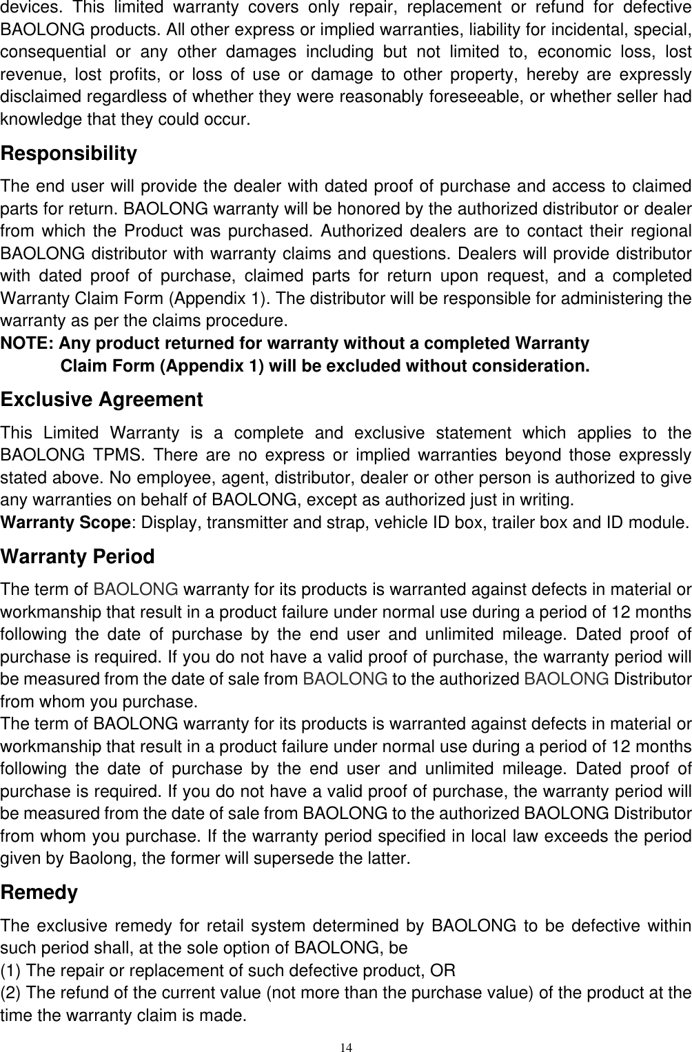 14  devices.  This  limited  warranty  covers  only  repair,  replacement  or  refund  for  defective BAOLONG products. All other express or implied warranties, liability for incidental, special, consequential  or  any  other  damages  including  but  not  limited  to,  economic  loss,  lost revenue,  lost  profits,  or  loss  of  use  or  damage  to  other  property,  hereby  are  expressly disclaimed regardless of whether they were reasonably foreseeable, or whether seller had knowledge that they could occur. Responsibility The end user will provide the dealer with dated proof of purchase and access to claimed parts for return. BAOLONG warranty will be honored by the authorized distributor or dealer from which the Product was purchased. Authorized dealers are to contact their regional BAOLONG distributor with warranty claims and questions. Dealers will provide distributor with  dated  proof  of  purchase,  claimed  parts  for  return  upon  request,  and  a  completed Warranty Claim Form (Appendix 1). The distributor will be responsible for administering the warranty as per the claims procedure. NOTE: Any product returned for warranty without a completed Warranty Claim Form (Appendix 1) will be excluded without consideration. Exclusive Agreement This  Limited  Warranty  is  a  complete  and  exclusive  statement  which  applies  to  the BAOLONG  TPMS.  There  are  no  express  or  implied  warranties  beyond  those  expressly stated above. No employee, agent, distributor, dealer or other person is authorized to give any warranties on behalf of BAOLONG, except as authorized just in writing. Warranty Scope: Display, transmitter and strap, vehicle ID box, trailer box and ID module. Warranty Period The term of BAOLONG warranty for its products is warranted against defects in material or workmanship that result in a product failure under normal use during a period of 12 months following  the  date  of  purchase  by  the  end  user  and  unlimited  mileage.  Dated  proof  of purchase is required. If you do not have a valid proof of purchase, the warranty period will be measured from the date of sale from BAOLONG to the authorized BAOLONG Distributor from whom you purchase. The term of BAOLONG warranty for its products is warranted against defects in material or workmanship that result in a product failure under normal use during a period of 12 months following  the  date  of  purchase  by  the  end  user  and  unlimited  mileage.  Dated  proof  of purchase is required. If you do not have a valid proof of purchase, the warranty period will be measured from the date of sale from BAOLONG to the authorized BAOLONG Distributor from whom you purchase. If the warranty period specified in local law exceeds the period given by Baolong, the former will supersede the latter. Remedy The exclusive remedy for  retail system determined by BAOLONG to be defective within such period shall, at the sole option of BAOLONG, be (1) The repair or replacement of such defective product, OR (2) The refund of the current value (not more than the purchase value) of the product at the time the warranty claim is made. 