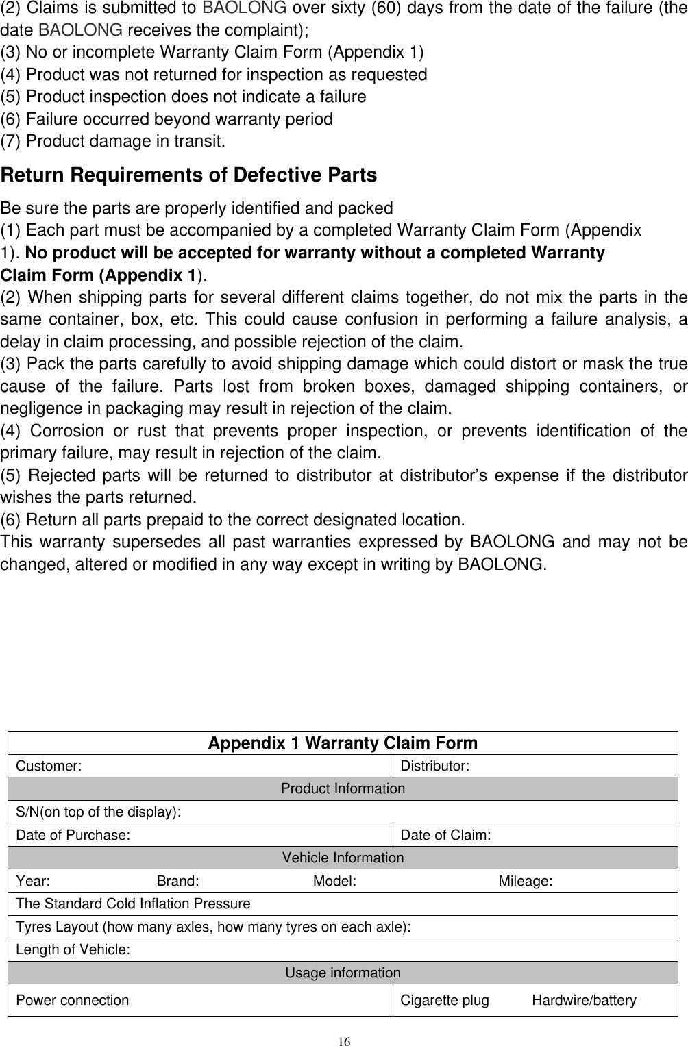 16  (2) Claims is submitted to BAOLONG over sixty (60) days from the date of the failure (the date BAOLONG receives the complaint); (3) No or incomplete Warranty Claim Form (Appendix 1) (4) Product was not returned for inspection as requested (5) Product inspection does not indicate a failure (6) Failure occurred beyond warranty period (7) Product damage in transit. Return Requirements of Defective Parts Be sure the parts are properly identified and packed (1) Each part must be accompanied by a completed Warranty Claim Form (Appendix 1). No product will be accepted for warranty without a completed Warranty Claim Form (Appendix 1). (2) When shipping parts for several different claims together, do not mix the parts in the same container, box, etc. This could cause confusion in performing a failure analysis, a delay in claim processing, and possible rejection of the claim. (3) Pack the parts carefully to avoid shipping damage which could distort or mask the true cause  of  the  failure.  Parts  lost  from  broken  boxes,  damaged  shipping  containers,  or negligence in packaging may result in rejection of the claim. (4)  Corrosion  or  rust  that  prevents  proper  inspection,  or  prevents  identification  of  the primary failure, may result in rejection of the claim. (5) Rejected parts will be returned  to  distributor  at  distributor&rsquo;s  expense if  the distributor wishes the parts returned. (6) Return all parts prepaid to the correct designated location. This warranty supersedes all past  warranties  expressed by BAOLONG and may not be changed, altered or modified in any way except in writing by BAOLONG.        Appendix 1 Warranty Claim Form Customer: Distributor: Product Information S/N(on top of the display): Date of Purchase: Date of Claim: Vehicle Information Year:                              Brand:                                Model:                                        Mileage: The Standard Cold Inflation Pressure   Tyres Layout (how many axles, how many tyres on each axle): Length of Vehicle: Usage information Power connection Cigarette plug            Hardwire/battery 