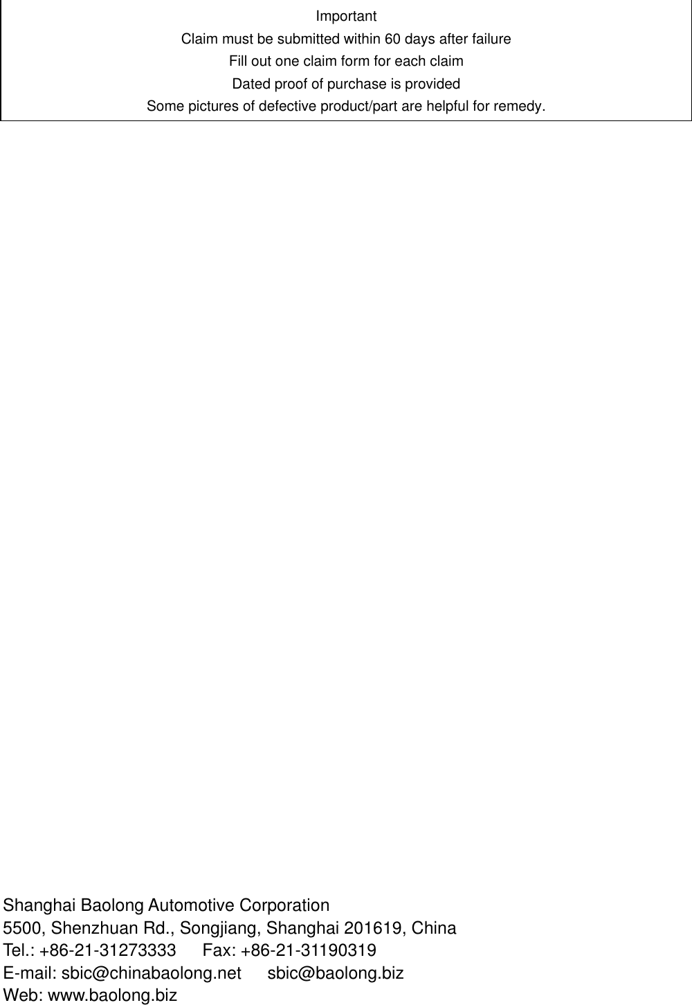                                           Shanghai Baolong Automotive Corporation 5500, Shenzhuan Rd., Songjiang, Shanghai 201619, China Tel.: +86-21-31273333   Fax: +86-21-31190319 E-mail: sbic@chinabaolong.net      sbic@baolong.biz   Web: www.baolong.biz Important Claim must be submitted within 60 days after failure Fill out one claim form for each claim Dated proof of purchase is provided Some pictures of defective product/part are helpful for remedy. 