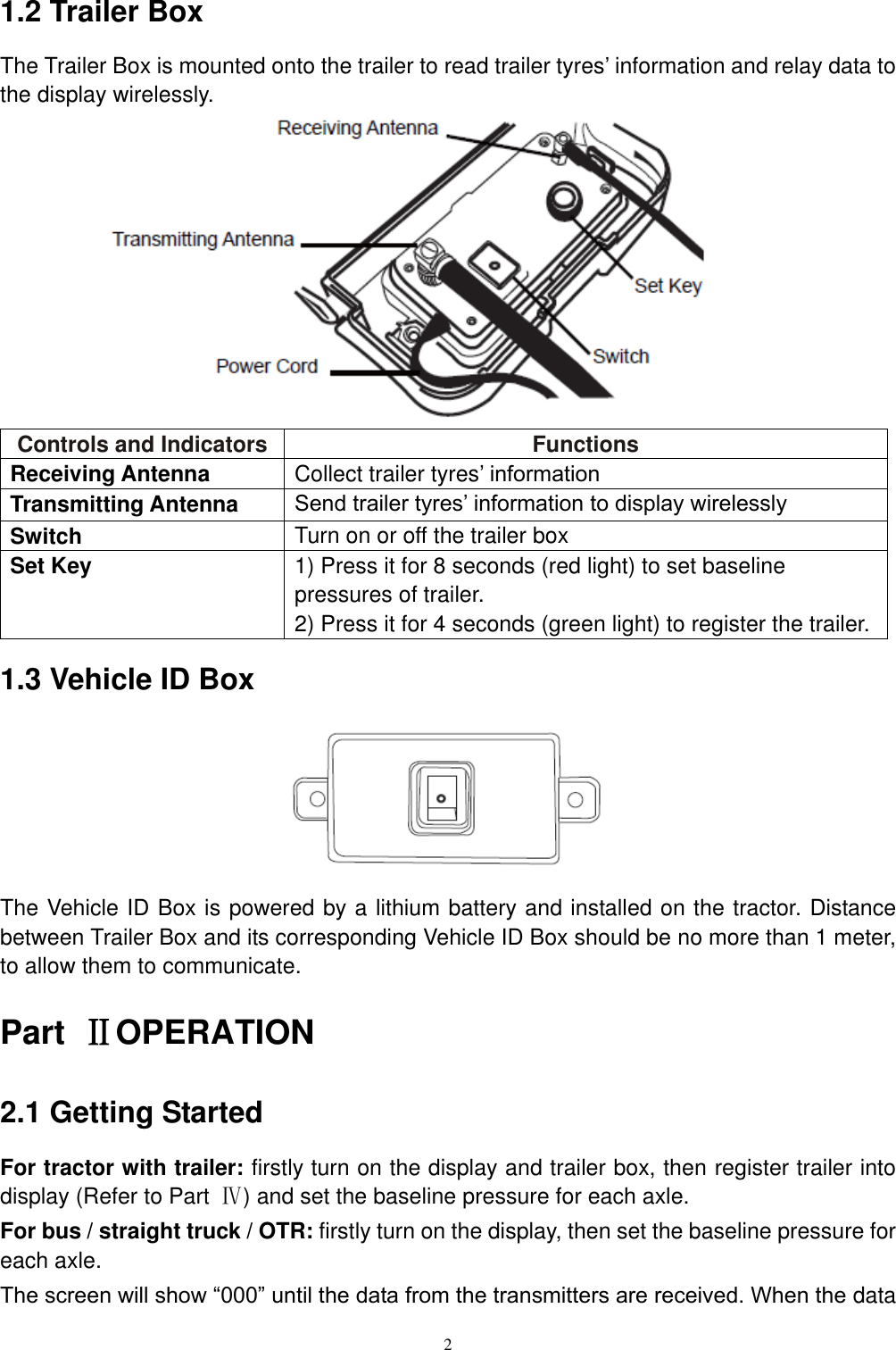 2  1.2 Trailer Box The Trailer Box is mounted onto the trailer to read trailer tyres&rsquo; information and relay data to the display wirelessly.            Controls and Indicators Functions Receiving Antenna Collect trailer tyres&rsquo; information Transmitting Antenna Send trailer tyres&rsquo; information to display wirelessly Switch Turn on or off the trailer box Set Key 1) Press it for 8 seconds (red light) to set baseline pressures of trailer. 2) Press it for 4 seconds (green light) to register the trailer. 1.3 Vehicle ID Box       The Vehicle ID Box is powered by a lithium battery and installed on the tractor. Distance between Trailer Box and its corresponding Vehicle ID Box should be no more than 1 meter, to allow them to communicate. Part  ⅡOPERATION 2.1 Getting Started For tractor with trailer: firstly turn on the display and trailer box, then register trailer into display (Refer to Part  Ⅳ) and set the baseline pressure for each axle. For bus / straight truck / OTR: firstly turn on the display, then set the baseline pressure for each axle. The screen will show &ldquo;000&rdquo; until the data from the transmitters are received. When the data 