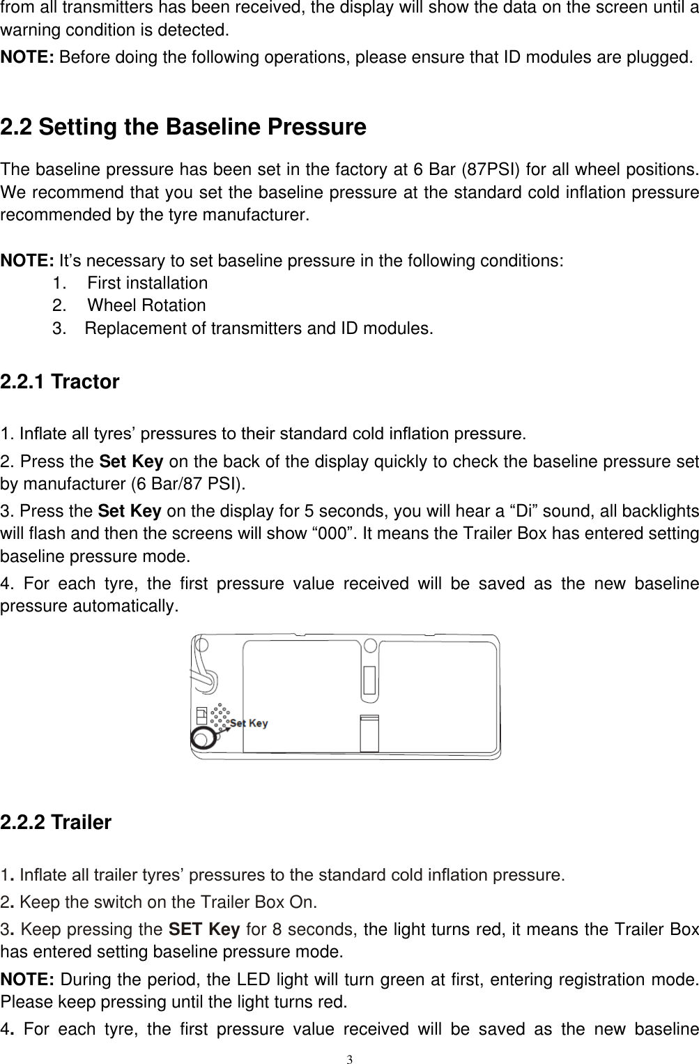3  from all transmitters has been received, the display will show the data on the screen until a warning condition is detected. NOTE: Before doing the following operations, please ensure that ID modules are plugged.  2.2 Setting the Baseline Pressure   The baseline pressure has been set in the factory at 6 Bar (87PSI) for all wheel positions. We recommend that you set the baseline pressure at the standard cold inflation pressure recommended by the tyre manufacturer.  NOTE: It&rsquo;s necessary to set baseline pressure in the following conditions: 1.    First installation 2.    Wheel Rotation 3.    Replacement of transmitters and ID modules. 2.2.1 Tractor 1. Inflate all tyres&rsquo; pressures to their standard cold inflation pressure. 2. Press the Set Key on the back of the display quickly to check the baseline pressure set by manufacturer (6 Bar/87 PSI). 3. Press the Set Key on the display for 5 seconds, you will hear a &ldquo;Di&rdquo; sound, all backlights will flash and then the screens will show &ldquo;000&rdquo;. It means the Trailer Box has entered setting baseline pressure mode. 4.  For  each  tyre,  the  first  pressure  value  received  will  be  saved  as  the  new  baseline pressure automatically.       2.2.2 Trailer 1. Inflate all trailer tyres&rsquo; pressures to the standard cold inflation pressure. 2. Keep the switch on the Trailer Box On. 3. Keep pressing the SET Key for 8 seconds, the light turns red, it means the Trailer Box has entered setting baseline pressure mode. NOTE: During the period, the LED light will turn green at first, entering registration mode. Please keep pressing until the light turns red. 4.  For  each  tyre,  the  first  pressure  value  received  will  be  saved  as  the  new  baseline 