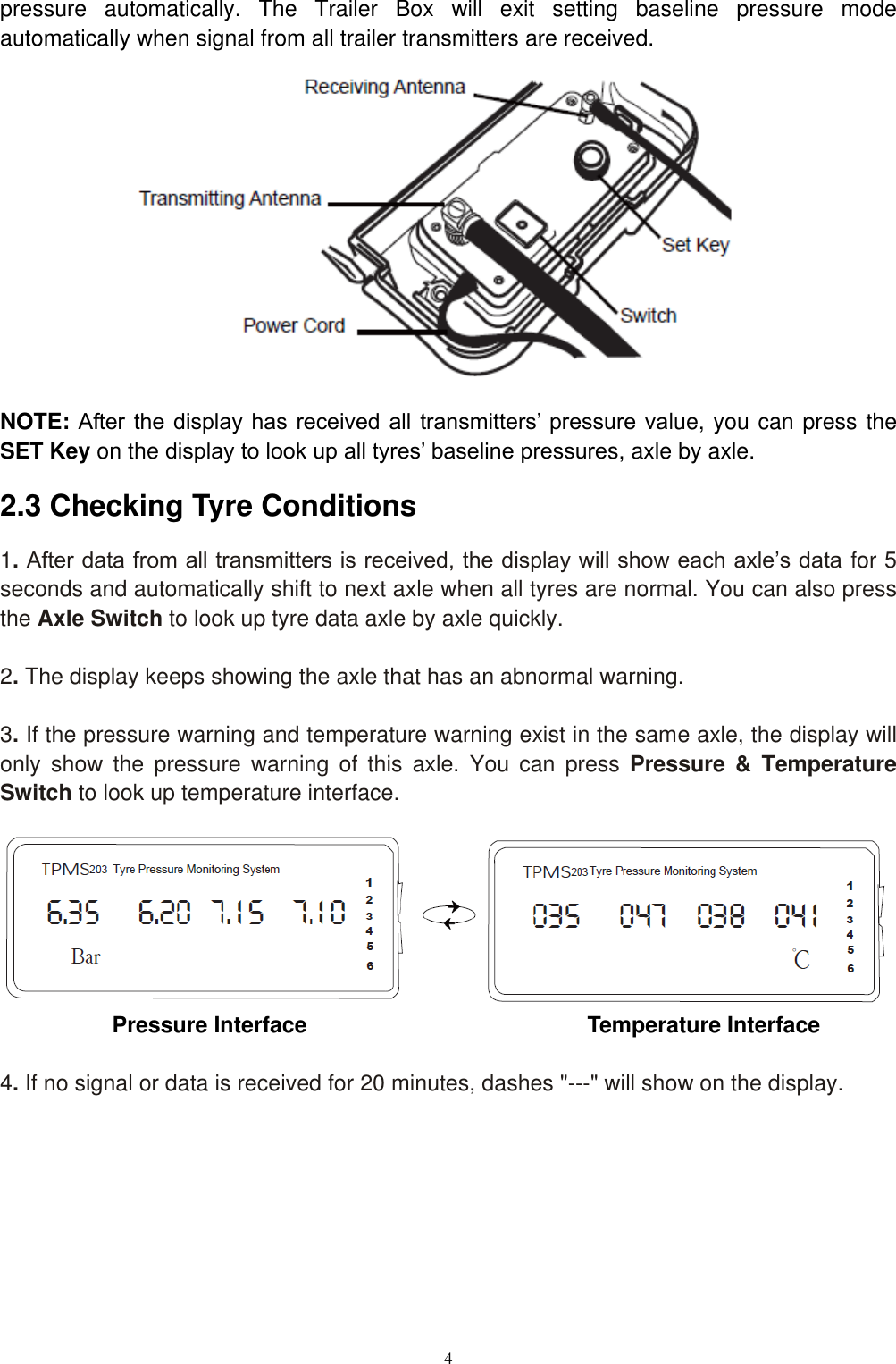 4  pressure  automatically.  The  Trailer  Box  will  exit  setting  baseline  pressure  mode automatically when signal from all trailer transmitters are received.               NOTE: After the display has received  all  transmitters&rsquo; pressure  value, you can press the SET Key on the display to look up all tyres&rsquo; baseline pressures, axle by axle. 2.3 Checking Tyre Conditions 1. After data from all transmitters is received, the display will show each axle&rsquo;s data for 5 seconds and automatically shift to next axle when all tyres are normal. You can also press the Axle Switch to look up tyre data axle by axle quickly.  2. The display keeps showing the axle that has an abnormal warning.  3. If the pressure warning and temperature warning exist in the same axle, the display will only  show  the  pressure  warning  of  this  axle.  You  can  press  Pressure  &amp;  Temperature Switch to look up temperature interface.        Pressure Interface                                                Temperature Interface  4. If no signal or data is received for 20 minutes, dashes "---" will show on the display.      