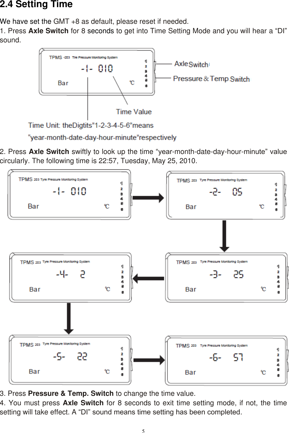 5  2.4 Setting Time   We have set the GMT +8 as default, please reset if needed. 1. Press Axle Switch for 8 seconds to get into Time Setting Mode and you will hear a &ldquo;DI&rdquo; sound.            2. Press Axle Switch swiftly to look up the time &ldquo;year-month-date-day-hour-minute&rdquo; value circularly. The following time is 22:57, Tuesday, May 25, 2010.                           3. Press Pressure &amp; Temp. Switch to change the time value. 4. You must press Axle Switch for 8 seconds to exit time setting mode, if not, the time setting will take effect. A &ldquo;DI&rdquo; sound means time setting has been completed. 