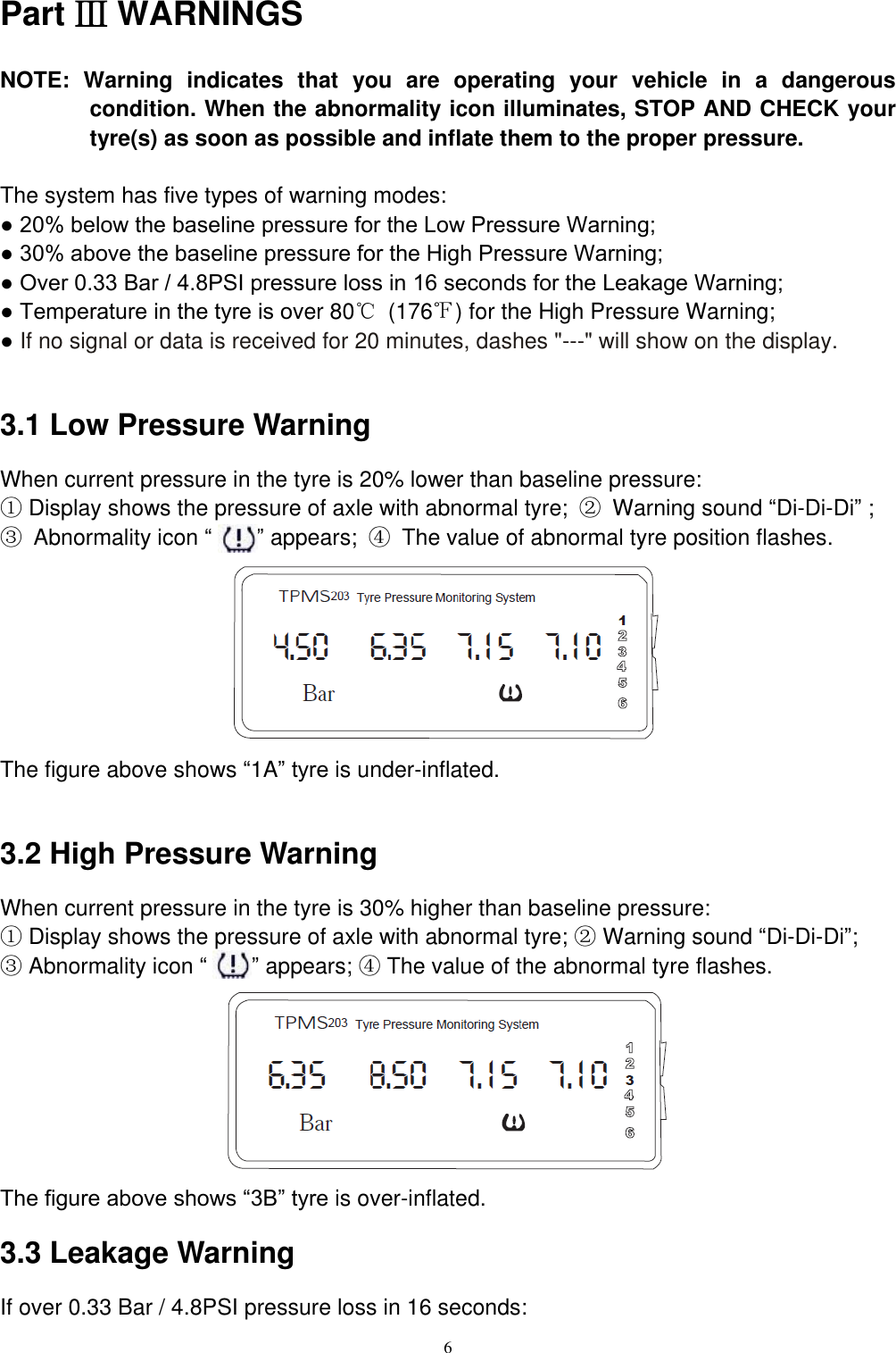 6  Part Ⅲ WARNINGS NOTE:  Warning  indicates  that  you  are  operating  your  vehicle  in  a  dangerous condition. When the abnormality icon illuminates, STOP AND CHECK your tyre(s) as soon as possible and inflate them to the proper pressure.  The system has five types of warning modes: ● 20% below the baseline pressure for the Low Pressure Warning; ● 30% above the baseline pressure for the High Pressure Warning; ● Over 0.33 Bar / 4.8PSI pressure loss in 16 seconds for the Leakage Warning; ● Temperature in the tyre is over 80℃  (176℉) for the High Pressure Warning; ● If no signal or data is received for 20 minutes, dashes "---" will show on the display.  3.1 Low Pressure Warning When current pressure in the tyre is 20% lower than baseline pressure: ① Display shows the pressure of axle with abnormal tyre;  ②  Warning sound &ldquo;Di-Di-Di&rdquo; ;   ③  Abnormality icon &ldquo;    &rdquo; appears;  ④  The value of abnormal tyre position flashes.        The figure above shows &ldquo;1A&rdquo; tyre is under-inflated.    3.2 High Pressure Warning When current pressure in the tyre is 30% higher than baseline pressure:   ① Display shows the pressure of axle with abnormal tyre; ② Warning sound &ldquo;Di-Di-Di&rdquo;;   ③ Abnormality icon &ldquo;    &rdquo; appears; ④ The value of the abnormal tyre flashes.        The figure above shows &ldquo;3B&rdquo; tyre is over-inflated.   3.3 Leakage Warning If over 0.33 Bar / 4.8PSI pressure loss in 16 seconds:   