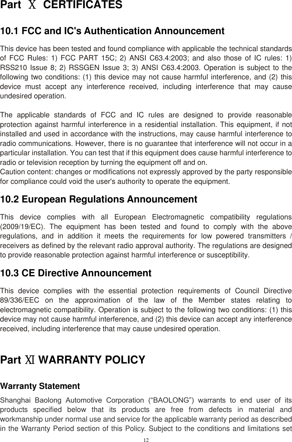 12  Part  Ⅹ  CERTIFICATES 10.1 FCC and IC's Authentication Announcement This device has been tested and found compliance with applicable the technical standards of  FCC  Rules:  1)  FCC PART 15C;  2)  ANSI  C63.4:2003; and  also  those  of  IC rules:  1) RSS210 Issue 8; 2) RSSGEN Issue 3; 3) ANSI C63.4:2003. Operation is subject to the following two conditions: (1) this device may not cause harmful interference, and (2) this device  must  accept  any  interference  received,  including  interference  that  may  cause undesired operation.  The  applicable  standards  of  FCC  and  IC  rules  are  designed  to  provide  reasonable protection against harmful interference in a residential installation. This equipment, if not installed and used in accordance with the instructions, may cause harmful interference to radio communications. However, there is no guarantee that interference will not occur in a particular installation. You can test that if this equipment does cause harmful interference to radio or television reception by turning the equipment off and on. Caution content: changes or modifications not expressly approved by the party responsible for compliance could void the user's authority to operate the equipment. 10.2 European Regulations Announcement This  device  complies  with  all  European  Electromagnetic  compatibility  regulations (2009/19/EC).  The  equipment  has  been  tested  and  found  to  comply  with  the  above regulations,  and  in  addition  it  meets  the  requirements  for  low  powered  transmitters  / receivers as defined by the relevant radio approval authority. The regulations are designed to provide reasonable protection against harmful interference or susceptibility. 10.3 CE Directive Announcement This  device  complies  with  the  essential  protection  requirements  of  Council  Directive 89/336/EEC  on  the  approximation  of  the  law  of  the  Member  states  relating  to electromagnetic compatibility. Operation is subject to the following two conditions: (1) this device may not cause harmful interference, and (2) this device can accept any interference received, including interference that may cause undesired operation.  Part Ⅺ WARRANTY POLICY Warranty Statement Shanghai  Baolong  Automotive  Corporation  (&ldquo;BAOLONG&rdquo;)  warrants  to  end  user  of  its products  specified  below  that  its  products  are  free  from  defects  in  material  and workmanship under normal use and service for the applicable warranty period as described in the Warranty Period section of this Policy. Subject to the conditions and limitations set 