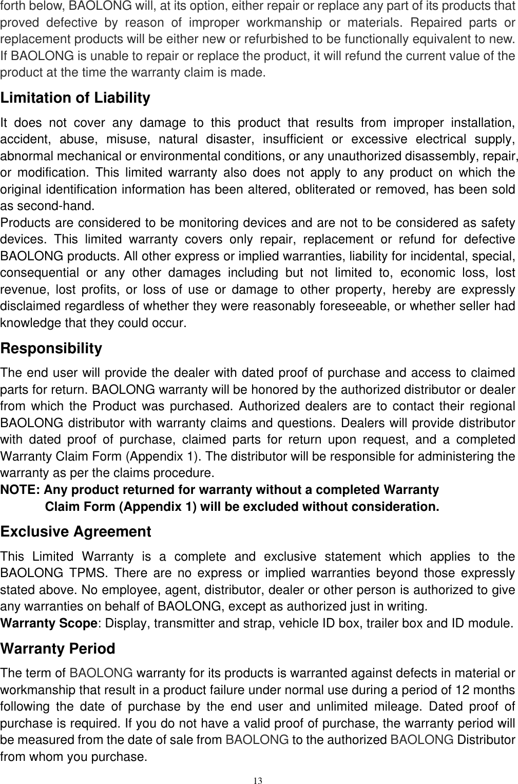 13  forth below, BAOLONG will, at its option, either repair or replace any part of its products that proved  defective  by  reason  of  improper  workmanship  or  materials.  Repaired  parts  or replacement products will be either new or refurbished to be functionally equivalent to new. If BAOLONG is unable to repair or replace the product, it will refund the current value of the product at the time the warranty claim is made. Limitation of Liability It  does  not  cover  any  damage  to  this  product  that  results  from  improper  installation, accident,  abuse,  misuse,  natural  disaster,  insufficient  or  excessive  electrical  supply, abnormal mechanical or environmental conditions, or any unauthorized disassembly, repair, or  modification.  This  limited  warranty  also  does  not  apply  to  any  product  on  which  the original identification information has been altered, obliterated or removed, has been sold as second-hand. Products are considered to be monitoring devices and are not to be considered as safety devices.  This  limited  warranty  covers  only  repair,  replacement  or  refund  for  defective BAOLONG products. All other express or implied warranties, liability for incidental, special, consequential  or  any  other  damages  including  but  not  limited  to,  economic  loss,  lost revenue,  lost  profits,  or  loss  of  use  or  damage  to  other  property,  hereby  are  expressly disclaimed regardless of whether they were reasonably foreseeable, or whether seller had knowledge that they could occur. Responsibility The end user will provide the dealer with dated proof of purchase and access to claimed parts for return. BAOLONG warranty will be honored by the authorized distributor or dealer from which the Product was purchased. Authorized dealers are to contact their regional BAOLONG distributor with warranty claims and questions. Dealers will provide distributor with  dated  proof  of  purchase,  claimed  parts  for  return  upon  request,  and  a  completed Warranty Claim Form (Appendix 1). The distributor will be responsible for administering the warranty as per the claims procedure. NOTE: Any product returned for warranty without a completed Warranty Claim Form (Appendix 1) will be excluded without consideration. Exclusive Agreement This  Limited  Warranty  is  a  complete  and  exclusive  statement  which  applies  to  the BAOLONG  TPMS.  There  are  no  express  or  implied  warranties  beyond  those  expressly stated above. No employee, agent, distributor, dealer or other person is authorized to give any warranties on behalf of BAOLONG, except as authorized just in writing. Warranty Scope: Display, transmitter and strap, vehicle ID box, trailer box and ID module. Warranty Period The term of BAOLONG warranty for its products is warranted against defects in material or workmanship that result in a product failure under normal use during a period of 12 months following  the  date  of  purchase  by  the  end  user  and  unlimited  mileage.  Dated  proof  of purchase is required. If you do not have a valid proof of purchase, the warranty period will be measured from the date of sale from BAOLONG to the authorized BAOLONG Distributor from whom you purchase. 