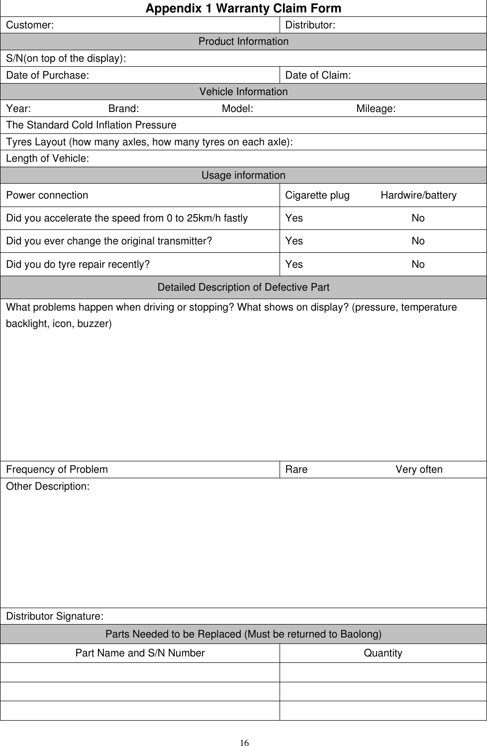 16   Appendix 1 Warranty Claim Form Customer: Distributor: Product Information S/N(on top of the display): Date of Purchase: Date of Claim: Vehicle Information Year:                              Brand:                                Model:                                        Mileage: The Standard Cold Inflation Pressure   Tyres Layout (how many axles, how many tyres on each axle): Length of Vehicle: Usage information Power connection Cigarette plug            Hardwire/battery Did you accelerate the speed from 0 to 25km/h fastly Yes                     No Did you ever change the original transmitter? Yes                     No Did you do tyre repair recently? Yes                     No Detailed Description of Defective Part What problems happen when driving or stopping? What shows on display? (pressure, temperature backlight, icon, buzzer)         Frequency of Problem Rare                                  Very often Other Description:        Distributor Signature: Parts Needed to be Replaced (Must be returned to Baolong) Part Name and S/N Number Quantity              