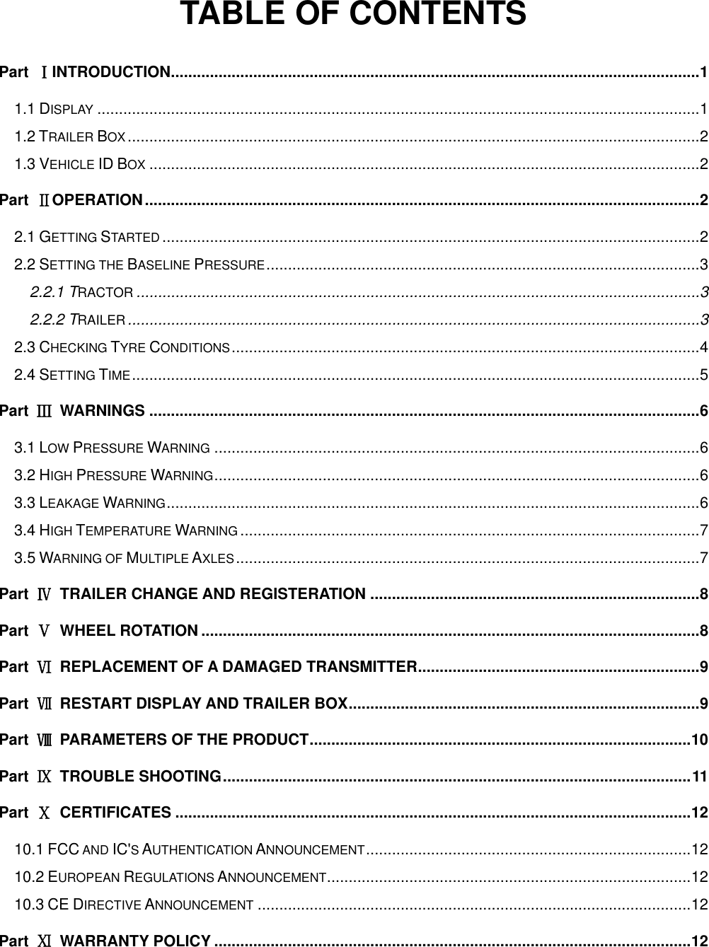 TABLE OF CONTENTS Part  ⅠINTRODUCTION .......................................................................................................................... 1 1.1 DISPLAY ........................................................................................................................................... 1 1.2 TRAILER BOX .................................................................................................................................... 2 1.3 VEHICLE ID BOX ............................................................................................................................... 2 Part  ⅡOPERATION ................................................................................................................................ 2 2.1 GETTING STARTED ............................................................................................................................ 2 2.2 SETTING THE BASELINE PRESSURE .................................................................................................... 3 2.2.1 TRACTOR .................................................................................................................................. 3 2.2.2 TRAILER .................................................................................................................................... 3 2.3 CHECKING TYRE CONDITIONS ............................................................................................................ 4 2.4 SETTING TIME ................................................................................................................................... 5 Part  Ⅲ  WARNINGS ............................................................................................................................... 6 3.1 LOW PRESSURE WARNING ................................................................................................................ 6 3.2 HIGH PRESSURE WARNING ................................................................................................................ 6 3.3 LEAKAGE WARNING ........................................................................................................................... 6 3.4 HIGH TEMPERATURE WARNING .......................................................................................................... 7 3.5 WARNING OF MULTIPLE AXLES ........................................................................................................... 7 Part  Ⅳ  TRAILER CHANGE AND REGISTERATION ............................................................................ 8 Part  Ⅴ  WHEEL ROTATION ................................................................................................................... 8 Part  Ⅵ  REPLACEMENT OF A DAMAGED TRANSMITTER ................................................................. 9 Part  Ⅶ  RESTART DISPLAY AND TRAILER BOX ................................................................................. 9 Part  Ⅷ  PARAMETERS OF THE PRODUCT ........................................................................................ 10 Part  Ⅸ  TROUBLE SHOOTING ............................................................................................................ 11 Part  Ⅹ  CERTIFICATES ....................................................................................................................... 12 10.1 FCC AND IC'S AUTHENTICATION ANNOUNCEMENT ........................................................................... 12 10.2 EUROPEAN REGULATIONS ANNOUNCEMENT .................................................................................... 12 10.3 CE DIRECTIVE ANNOUNCEMENT .................................................................................................... 12 Part  Ⅺ  WARRANTY POLICY .............................................................................................................. 12 