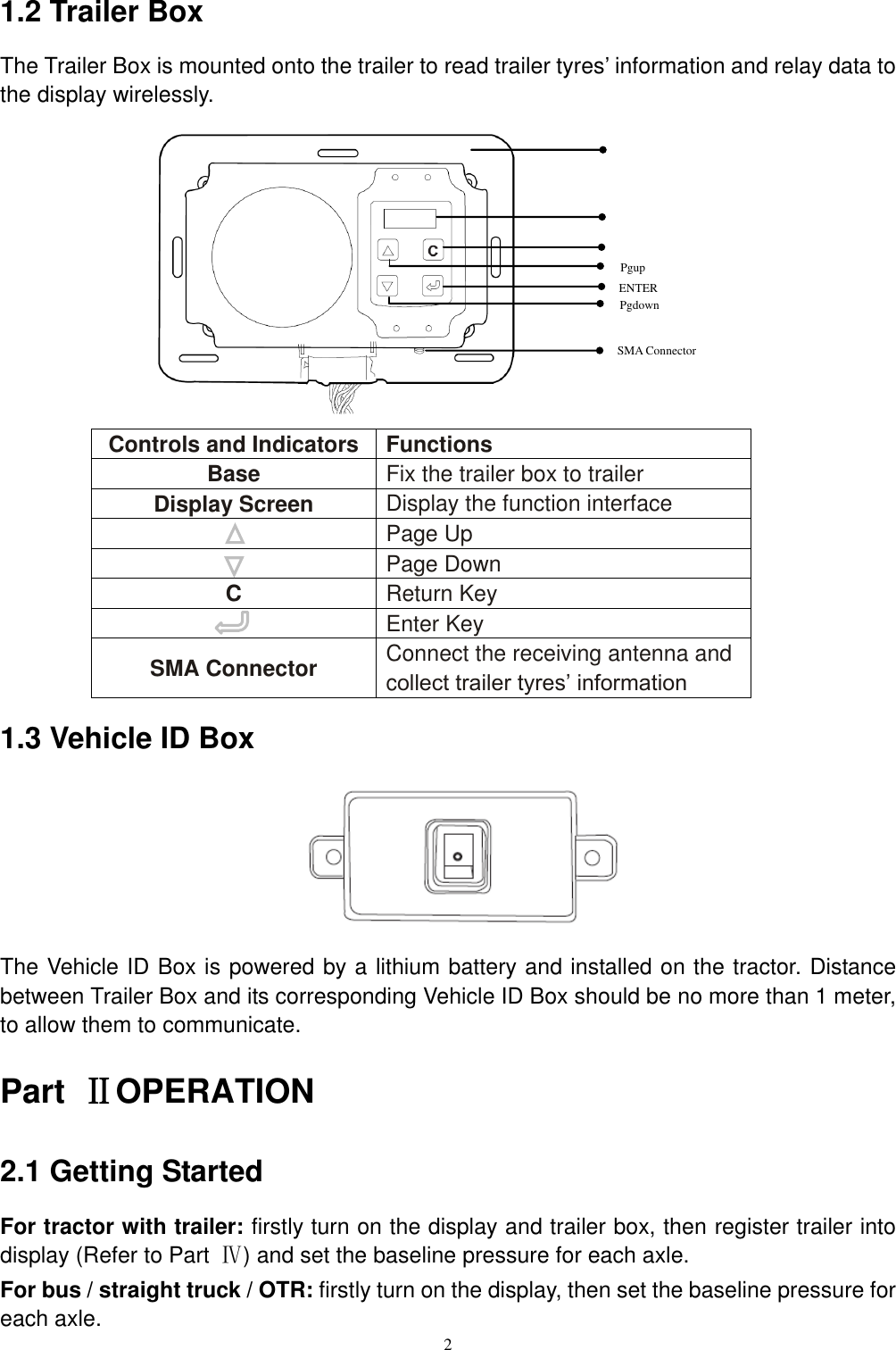 2  1.2 Trailer Box The Trailer Box is mounted onto the trailer to read trailer tyres&rsquo; information and relay data to the display wirelessly.            Controls and Indicators Functions Base Fix the trailer box to trailer Display Screen Display the function interface  Page Up  Page Down C Return Key  Enter Key SMA Connector Connect the receiving antenna and collect trailer tyres&rsquo; information 1.3 Vehicle ID Box       The Vehicle ID Box is powered by a lithium battery and installed on the tractor. Distance between Trailer Box and its corresponding Vehicle ID Box should be no more than 1 meter, to allow them to communicate. Part  ⅡOPERATION 2.1 Getting Started For tractor with trailer: firstly turn on the display and trailer box, then register trailer into display (Refer to Part  Ⅳ) and set the baseline pressure for each axle. For bus / straight truck / OTR: firstly turn on the display, then set the baseline pressure for each axle. ENTER Base Display Screen ESC Pgup Pgdown SMA Connector 