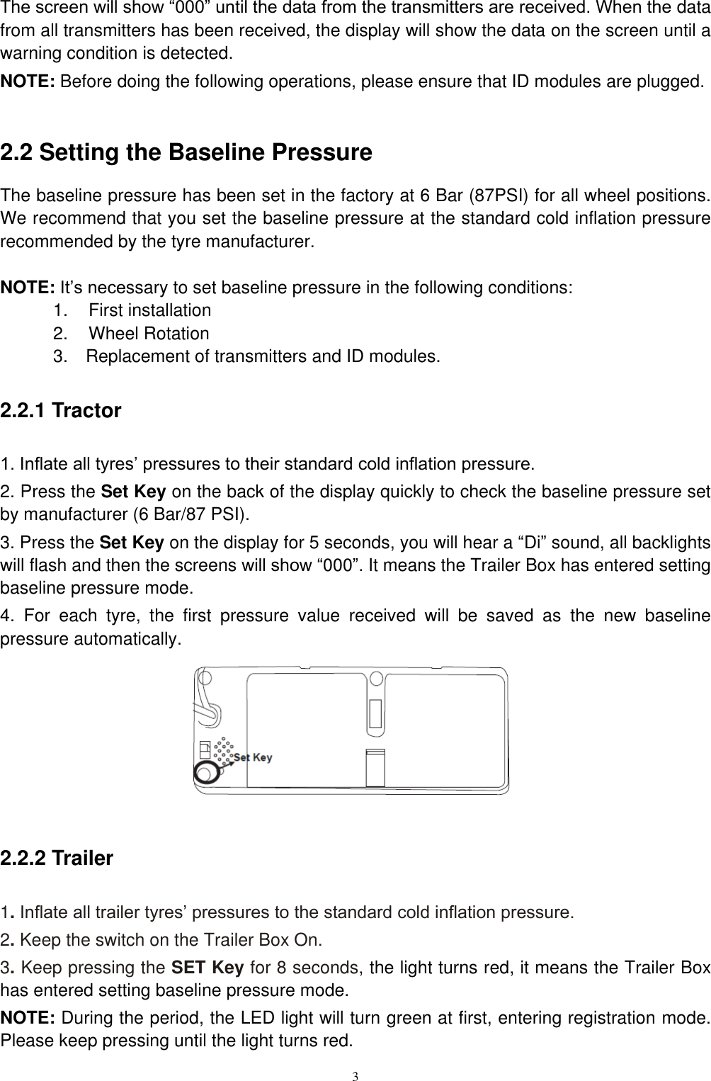 3  The screen will show &ldquo;000&rdquo; until the data from the transmitters are received. When the data from all transmitters has been received, the display will show the data on the screen until a warning condition is detected. NOTE: Before doing the following operations, please ensure that ID modules are plugged.  2.2 Setting the Baseline Pressure   The baseline pressure has been set in the factory at 6 Bar (87PSI) for all wheel positions. We recommend that you set the baseline pressure at the standard cold inflation pressure recommended by the tyre manufacturer.  NOTE: It&rsquo;s necessary to set baseline pressure in the following conditions: 1.    First installation 2.    Wheel Rotation 3.    Replacement of transmitters and ID modules. 2.2.1 Tractor 1. Inflate all tyres&rsquo; pressures to their standard cold inflation pressure. 2. Press the Set Key on the back of the display quickly to check the baseline pressure set by manufacturer (6 Bar/87 PSI). 3. Press the Set Key on the display for 5 seconds, you will hear a &ldquo;Di&rdquo; sound, all backlights will flash and then the screens will show &ldquo;000&rdquo;. It means the Trailer Box has entered setting baseline pressure mode. 4.  For  each  tyre,  the  first  pressure  value  received  will  be  saved  as  the  new  baseline pressure automatically.       2.2.2 Trailer 1. Inflate all trailer tyres&rsquo; pressures to the standard cold inflation pressure. 2. Keep the switch on the Trailer Box On. 3. Keep pressing the SET Key for 8 seconds, the light turns red, it means the Trailer Box has entered setting baseline pressure mode. NOTE: During the period, the LED light will turn green at first, entering registration mode. Please keep pressing until the light turns red. 