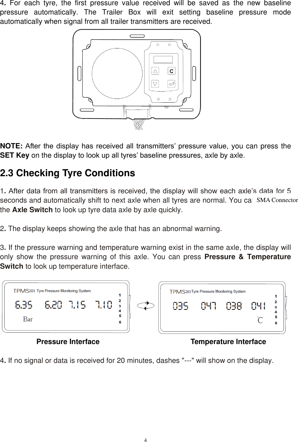 4  4.  For  each  tyre,  the  first  pressure  value  received  will  be  saved  as  the  new  baseline pressure  automatically.  The  Trailer  Box  will  exit  setting  baseline  pressure  mode automatically when signal from all trailer transmitters are received.               NOTE: After the  display has received  all  transmitters&rsquo; pressure  value,  you can press the SET Key on the display to look up all tyres&rsquo; baseline pressures, axle by axle. 2.3 Checking Tyre Conditions 1. After data from all transmitters is received, the display will show each axle&rsquo;s data for 5 seconds and automatically shift to next axle when all tyres are normal. You can also press the Axle Switch to look up tyre data axle by axle quickly.  2. The display keeps showing the axle that has an abnormal warning.  3. If the pressure warning and temperature warning exist in the same axle, the display will only  show  the  pressure  warning  of  this  axle.  You  can  press  Pressure  &amp;  Temperature Switch to look up temperature interface.        Pressure Interface                                                Temperature Interface  4. If no signal or data is received for 20 minutes, dashes "---" will show on the display.      SMA Connector 
