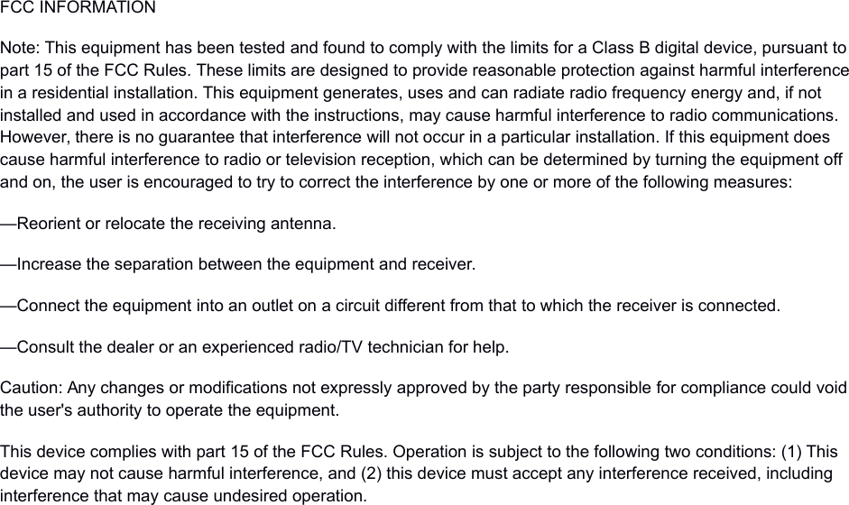 FCC INFORMATIONNote: This equipment has been tested and found to comply with the limits for a Class B digital device, pursuant to part 15 of the FCC Rules. These limits are designed to provide reasonable protection against harmful interferencein a residential installation. This equipment generates, uses and can radiate radio frequency energy and, if not installed and used in accordance with the instructions, may cause harmful interference to radio communications. However, there is no guarantee that interference will not occur in a particular installation. If this equipment does cause harmful interference to radio or television reception, which can be determined by turning the equipment off and on, the user is encouraged to try to correct the interference by one or more of the following measures:&mdash;Reorient or relocate the receiving antenna.&mdash;Increase the separation between the equipment and receiver.&mdash;Connect the equipment into an outlet on a circuit different from that to which the receiver is connected.&mdash;Consult the dealer or an experienced radio/TV technician for help.Caution: Any changes or modifications not expressly approved by the party responsible for compliance could void the user's authority to operate the equipment.This device complies with part 15 of the FCC Rules. Operation is subject to the following two conditions: (1) This device may not cause harmful interference, and (2) this device must accept any interference received, including interference that may cause undesired operation.