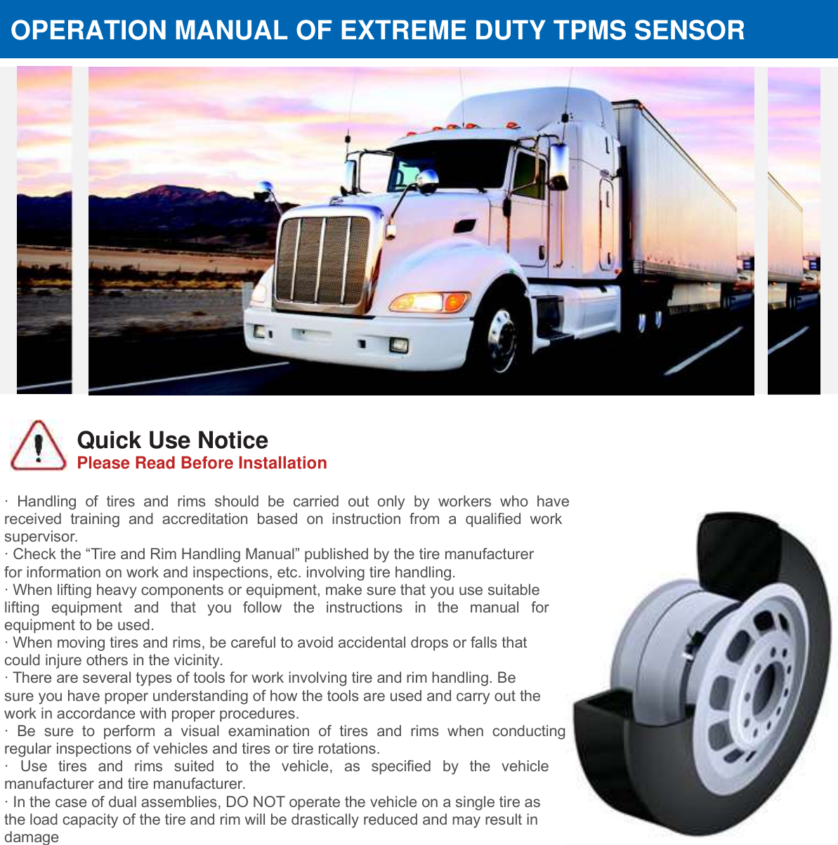                      Quick Use Notice Please Read Before Installation                                FCC&rsquo;s Authentication Announcements This device complies with Part 15 of the FCC Rules. Operation is subject to the following two conditions: (1) this device may not cause harmful interference, and (2) this device must accept any interference received, including interference that may cause undesired operation. This equipment has been tested and complies with the limits for a Class B digital device, pertaining to Part 15 of the FCC Rules. These limits are designed to provide reasonable protection against harmful interference in a residential environment. This equipment can radiate radio frequency energy and, if not installed and used in accordance with the instructions, may cause  harmful  interference  to  radio  communications.  However,  there  is  no  guarantee  that  interference  will  occur  in  a particular installation. You can test whether this equipment does cause harmful interference to radio or television reception by turning the equipment off or on.  OPERATION MANUAL OF EXTREME DUTY TPMS SENSOR &middot;  Handling  of  tires  and  rims  should  be  carried  out  only  by  workers  who  have received  training  and  accreditation  based  on  instruction  from  a  qualified  work supervisor.   &middot; Check the &ldquo;Tire and Rim Handling Manual&rdquo; published by the tire manufacturer for information on work and inspections, etc. involving tire handling. &middot; When lifting heavy components or equipment, make sure that you use suitable lifting  equipment  and  that  you  follow  the  instructions  in  the  manual  for equipment to be used. &middot; When moving tires and rims, be careful to avoid accidental drops or falls that could injure others in the vicinity. &middot; There are several types of tools for work involving tire and rim handling. Be sure you have proper understanding of how the tools are used and carry out the work in accordance with proper procedures. &middot;  Be  sure  to  perform  a  visual  examination  of  tires  and  rims  when  conducting regular inspections of vehicles and tires or tire rotations. &middot;  Use  tires  and  rims  suited  to  the  vehicle,  as  specified  by  the  vehicle manufacturer and tire manufacturer. &middot; In the case of dual assemblies, DO NOT operate the vehicle on a single tire as the load capacity of the tire and rim will be drastically reduced and may result in damage  