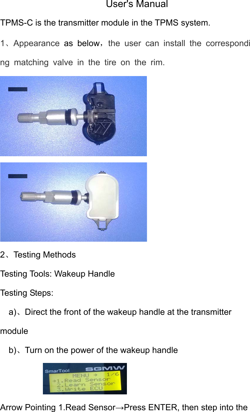 User's Manual TPMS-C is the transmitter module in the TPMS system.   1、Appearance as below，the user can install the corresponding matching valve in the tire on the rim.   2、Testing Methods Testing Tools: Wakeup Handle Testing Steps: a)、Direct the front of the wakeup handle at the transmitter module b)、Turn on the power of the wakeup handle  Arrow Pointing 1.Read Sensor&rarr;Press ENTER, then step into the 