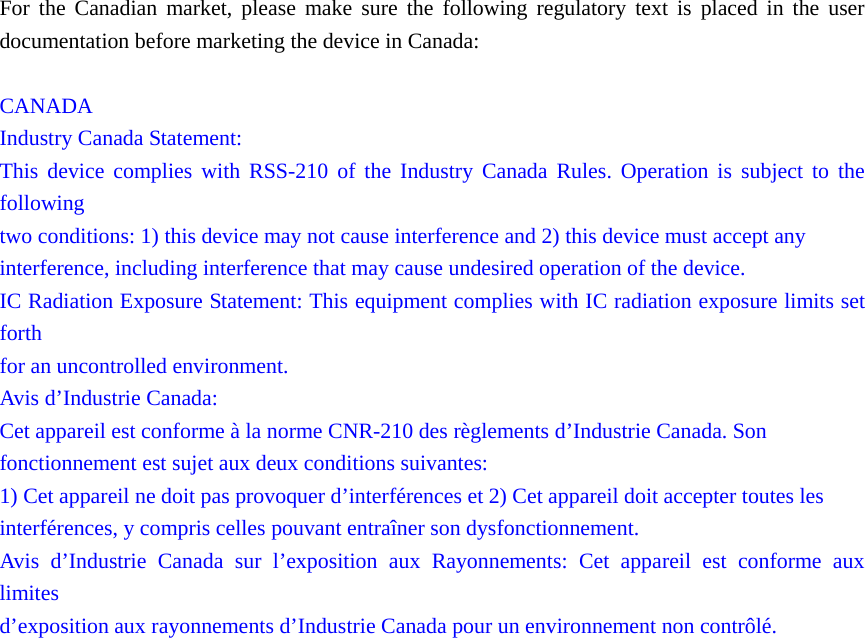 For the Canadian market, please make sure the following regulatory text is placed in the user documentation before marketing the device in Canada:  CANADA Industry Canada Statement: This device complies with RSS-210 of the Industry Canada Rules. Operation is subject to the following two conditions: 1) this device may not cause interference and 2) this device must accept any interference, including interference that may cause undesired operation of the device. IC Radiation Exposure Statement: This equipment complies with IC radiation exposure limits set forth for an uncontrolled environment. Avis d&rsquo;Industrie Canada: Cet appareil est conforme &agrave; la norme CNR-210 des r&egrave;glements d&rsquo;Industrie Canada. Son fonctionnement est sujet aux deux conditions suivantes: 1) Cet appareil ne doit pas provoquer d&rsquo;interf&eacute;rences et 2) Cet appareil doit accepter toutes les interf&eacute;rences, y compris celles pouvant entra&icirc;ner son dysfonctionnement. Avis d&rsquo;Industrie Canada sur l&rsquo;exposition aux Rayonnements: Cet appareil est conforme aux limites d&rsquo;exposition aux rayonnements d&rsquo;Industrie Canada pour un environnement non contr&ocirc;l&eacute;.    