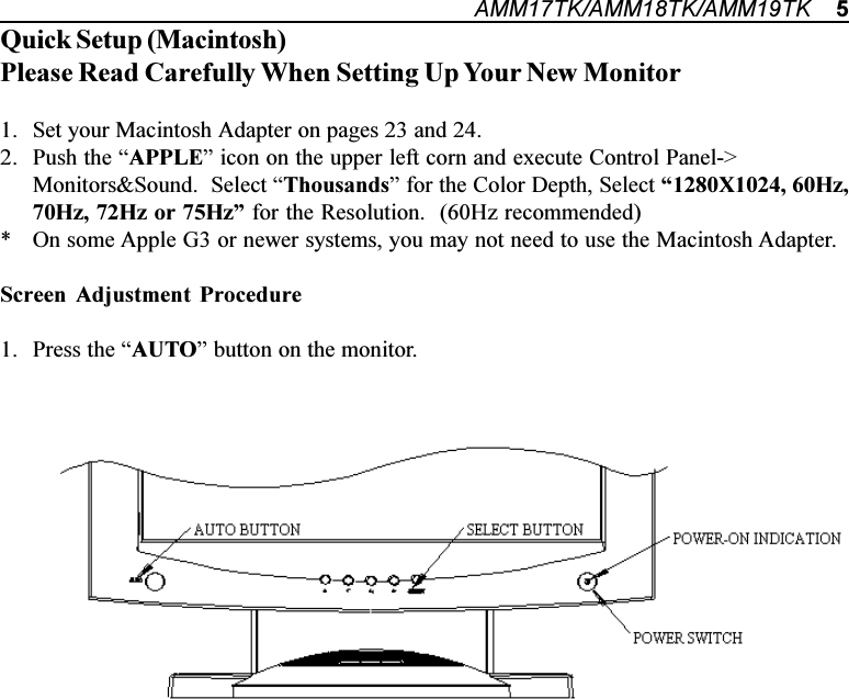 AMM17TK/AMM18TK/AMM19TK    5Quick Setup (Macintosh)Please Read Carefully When Setting Up Your New Monitor1. Set your Macintosh Adapter on pages 23 and 24.2. Push the APPLE icon on the upper left corn and execute Control Panel-&gt;Monitors&amp;Sound.  Select Thousands for the Color Depth, Select 1280X1024, 60Hz,70Hz, 72Hz or 75Hz for the Resolution.  (60Hz recommended)* On some Apple G3 or newer systems, you may not need to use the Macintosh Adapter.Screen Adjustment Procedure1. Press the AUTO button on the monitor.