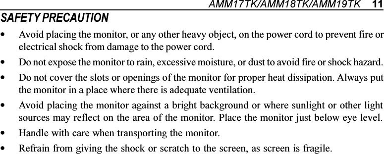 AMM17TK/AMM18TK/AMM19TK    11SAFETY PRECAUTION•Avoid placing the monitor, or any other heavy object, on the power cord to prevent fire orelectrical shock from damage to the power cord.•Do not expose the monitor to rain, excessive moisture, or dust to avoid fire or shock hazard.•Do not cover the slots or openings of the monitor for proper heat dissipation. Always putthe monitor in a place where there is adequate ventilation.•Avoid placing the monitor against a bright background or where sunlight or other lightsources may reflect on the area of the monitor. Place the monitor just below eye level.•Handle with care when transporting the monitor.•Refrain from giving the shock or scratch to the screen, as screen is fragile.                             