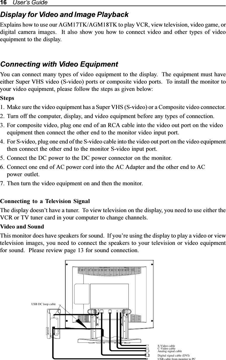 16    Users GuideDisplay for Video and Image PlaybackExplains how to use our AGM17TK/AGM18TK to play VCR, view television, video game, ordigital camera images.  It also show you how to connect video and other types of videoequipment to the display.Connecting with Video EquipmentYou can connect many types of video equipment to the display.  The equipment must haveeither Super VHS video (S-video) ports or composite video ports.  To install the monitor toyour video equipment, please follow the steps as given below:Steps1. Make sure the video equipment has a Super VHS (S-video) or a Composite video connector.2. Turn off the computer, display, and video equipment before any types of connection.3. For composite video, plug one end of an RCA cable into the video out port on the videoequipment then connect the other end to the monitor video input port.4. For S-video, plug one end of the S-video cable into the video out port on the video equipmentthen connect the other end to the monitor S-video input port.5. Connect the DC power to the DC power connector on the monitor.6. Connect one end of AC power cord into the AC Adapter and the other end to ACpower outlet.7. Then turn the video equipment on and then the monitor.Connecting to a Television SignalThe display doesnt have a tuner.  To view television on the display, you need to use either theVCR or TV tuner card in your computer to change channels.Video and SoundThis monitor does have speakers for sound.  If youre using the display to play a video or viewtelevision images, you need to connect the speakers to your television or video equipmentfor sound.  Please review page 13 for sound connection.S-Video cableC-Video cableAnalog signal cableDigital signal cable (DVI)USB cable from monitor to PCUSB DC loop cable