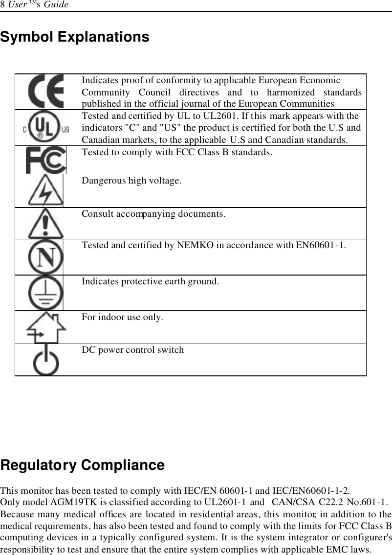   8 User TMs Guide  Symbol Explanations    Indicates proof of conformity to applicable European Economic    Community Council directives and to harmonized standards published in the official journal of the European Communities  Tested and certified by UL to UL2601. If this mark appears with the  indicators &quot;C&quot; and &quot;US&quot; the product is certified for both the U.S and  Canadian markets, to the applicable U.S and Canadian standards.    Tested to comply with FCC Class B standards.   Dangerous high voltage.   Consult accompanying documents.   Tested and certified by NEMKO in accordance with EN60601-1.   Indicates protective earth ground.   For indoor use only.   DC power control switch      Regulatory Compliance  This monitor has been tested to comply with IEC/EN 60601-1 and IEC/EN60601-1-2. Only model AGM19TK is classified according to UL2601-1 and  CAN/CSA C22.2 No.601-1. Because many medical offices are located in residential areas, this monitor, in addition to the medical requirements, has also been tested and found to comply with the limits for FCC Class B computing devices in a typically configured system. It is the system integrator or configurer&apos;s responsibility to test and ensure that the entire system complies with applicable EMC laws. 
