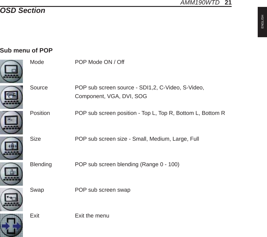Mode    POP Mode ON / OffSource    POP sub screen source - SDI1,2, C-Video, S-Video,     Component, VGA, DVI, SOGPosition    POP sub screen position - Top L, Top R, Bottom L, Bottom RSize   POP sub screen size - Small, Medium, Large, FullBlending   POP sub screen blending (Range 0 - 100)Swap    POP sub screen swapExit    Exit the menuSub menu of POPAMM190WTD   21OSD SectionENGLISH