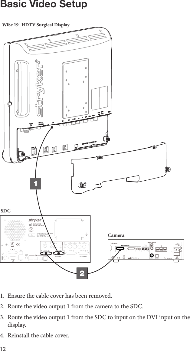 12Basic Video SetupWiSe 19&quot; HDTV Surgical DisplaySDCCamera121.  Ensure the cable cover has been removed.2.  Route the video output 1 from the camera to the SDC.3.  Route the video output 1 from the SDC to input on the DVI input on the display.4.  Reinstall the cable cover.