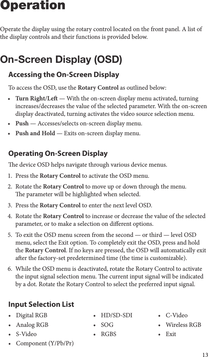 13OperationOperate the display using the rotary control located on the front panel. A list of the display controls and their functions is provided below.On-Screen Display (OSD)Accessing the On-Screen DisplayTo access the OSD, use the Rotary Control as outlined below:•  Turn Right/Le — With the on-screen display menu activated, turning increases/decreases the value of the selected parameter. With the on-screen display deactivated, turning activates the video source selection menu.•  Push — Accesses/selects on-screen display menu.•  Push and Hold — Exits on-screen display menu.Operating On-Screen Displaye device OSD helps navigate through various device menus.1.  Press the Rotary Control to activate the OSD menu.2.  Rotate the Rotary Control to move up or down through the menu.e parameter will be highlighted when selected.3.  Press the Rotary Control to enter the next level OSD.4.  Rotate the Rotary Control to increase or decrease the value of the selected parameter, or to make a selection on dierent options.5.  To exit the OSD menu screen from the second — or third — level OSD menu, select the Exit option. To completely exit the OSD, press and hold the Rotary Control. If no keys are pressed, the OSD will automatically exit aer the factory-set predetermined time (the time is customizable).6.  While the OSD menu is deactivated, rotate the Rotary Control to activate the input signal selection menu. e current input signal will be indicated by a dot. Rotate the Rotary Control to select the preferred input signal.Input Selection List•  Digital RGB •  HD/SD-SDI •  C-Video•  Analog RGB •  SOG •  Wireless RGB•  S-Video •  RGBS •  Exit•  Component (Y/Pb/Pr)