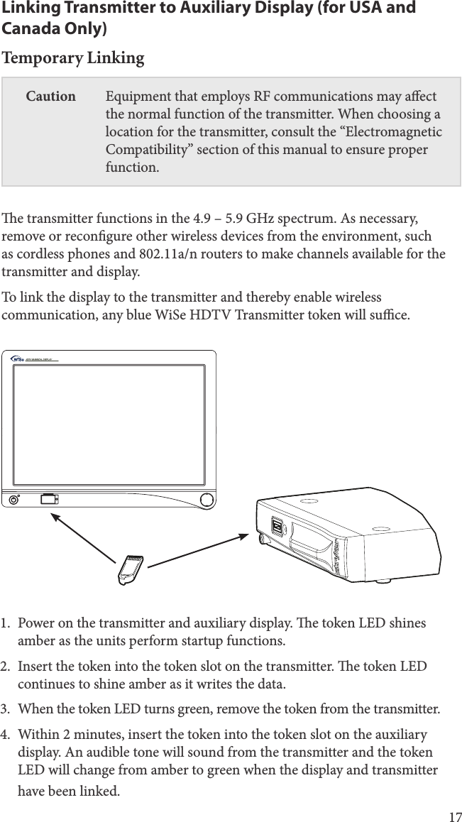 17Linking Transmitter to Auxiliary Display (for USA and Canada Only)Temporary LinkingCaution Equipment that employs RF communications may aect the normal function of the transmitter. When choosing a location for the transmitter, consult the “Electromagnetic Compatibility” section of this manual to ensure proper function. e transmitter functions in the 4.9 – 5.9 GHz spectrum. As necessary, remove or recongure other wireless devices from the environment, such as cordless phones and 802.11a/n routers to make channels available for the transmitter and display. To link the display to the transmitter and thereby enable wireless communication, any blue WiSe HDTV Transmitter token will suce.1.  Power on the transmitter and auxiliary display. e token LED shines amber as the units perform startup functions. 2.  Insert the token into the token slot on the transmitter. e token LED continues to shine amber as it writes the data. 3.  When the token LED turns green, remove the token from the transmitter.4.  Within 2 minutes, insert the token into the token slot on the auxiliary display. An audible tone will sound from the transmitter and the token LED will change from amber to green when the display and transmitter have been linked.