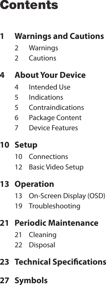 Contents1  Warnings and Cautions2  Warnings2  Cautions4  About Your Device4  Intended Use5  Indications5  Contraindications6  Package Content7  Device Features10  Setup10  Connections12  Basic Video Setup13  Operation13  On-Screen Display (OSD)19  Troubleshooting21  Periodic Maintenance21  Cleaning22  Disposal23  Technical Specications27  Symbols