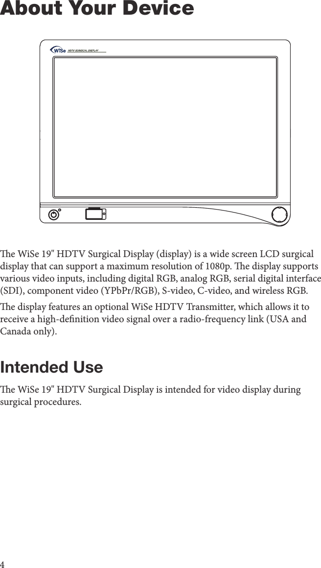 4About Your Devicee WiSe 19&quot; HDTV Surgical Display (display) is a wide screen LCD surgical display that can support a maximum resolution of 1080p. e display supports various video inputs, including digital RGB, analog RGB, serial digital interface (SDI), component video (YPbPr/RGB), S-video, C-video, and wireless RGB.e display features an optional WiSe HDTV Transmitter, which allows it to receive a high-denition video signal over a radio-frequency link (USA and Canada only).Intended Usee WiSe 19&quot; HDTV Surgical Display is intended for video display during surgical procedures.