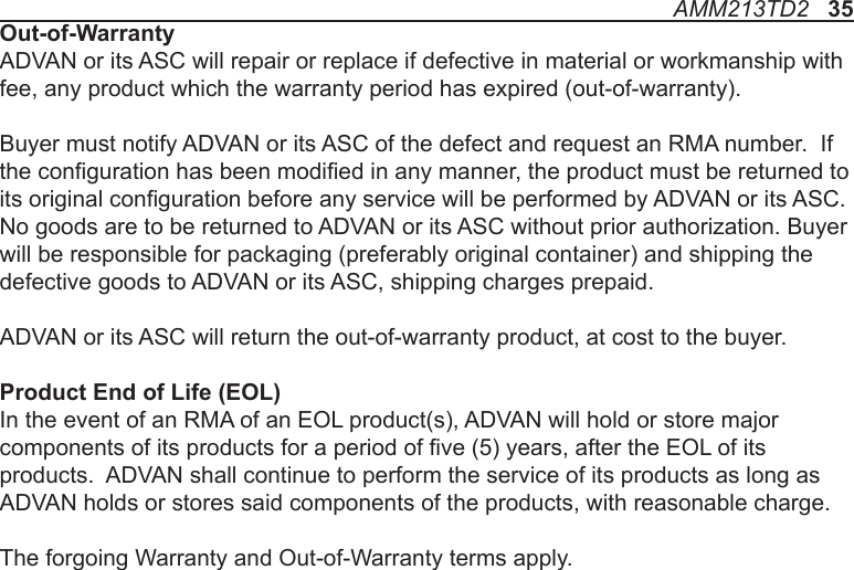 AMM213TD2   35Out-of-WarrantyADVAN or its ASC will repair or replace if defective in material or workmanship with fee, any product which the warranty period has expired (out-of-warranty).Buyer must notify ADVAN or its ASC of the defect and request an RMA number.  If the conguration has been modied in any manner, the product must be returned to its original conguration before any service will be performed by ADVAN or its ASC. No goods are to be returned to ADVAN or its ASC without prior authorization. Buyer will be responsible for packaging (preferably original container) and shipping the defective goods to ADVAN or its ASC, shipping charges prepaid.ADVAN or its ASC will return the out-of-warranty product, at cost to the buyer.Product End of Life (EOL)In the event of an RMA of an EOL product(s), ADVAN will hold or store major components of its products for a period of ve (5) years, after the EOL of its products.  ADVAN shall continue to perform the service of its products as long as ADVAN holds or stores said components of the products, with reasonable charge.The forgoing Warranty and Out-of-Warranty terms apply.