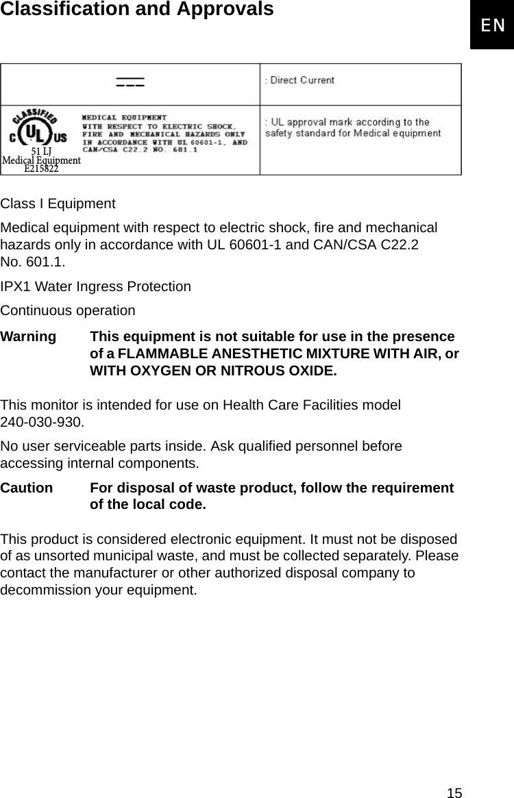15EnglishENClassification and ApprovalsClass I EquipmentMedical equipment with respect to electric shock, fire and mechanical hazards only in accordance with UL 60601-1 and CAN/CSA C22.2  No. 601.1.IPX1 Water Ingress ProtectionContinuous operationWarning This equipment is not suitable for use in the presence of a FLAMMABLE ANESTHETIC MIXTURE WITH AIR, or WITH OXYGEN OR NITROUS OXIDE.This monitor is intended for use on Health Care Facilities model  240-030-930.No user serviceable parts inside. Ask qualified personnel before accessing internal components.Caution For disposal of waste product, follow the requirement of the local code.This product is considered electronic equipment. It must not be disposed of as unsorted municipal waste, and must be collected separately. Please contact the manufacturer or other authorized disposal company to decommission your equipment. 51 LJMedical EquipmentE215822