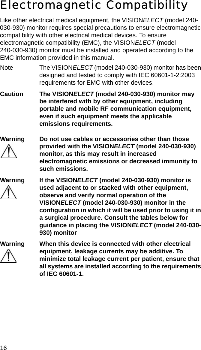 16 Electromagnetic CompatibilityLike other electrical medical equipment, the VISIONELECT (model 240-030-930) monitor requires special precautions to ensure electromagnetic compatibility with other electrical medical devices. To ensure electromagnetic compatibility (EMC), the VISIONELECT (model  240-030-930) monitor must be installed and operated according to the EMC information provided in this manual. Note The VISIONELECT (model 240-030-930) monitor has been designed and tested to comply with IEC 60601-1-2:2003 requirements for EMC with other devices.Caution The VISIONELECT (model 240-030-930) monitor may be interfered with by other equipment, including portable and mobile RF communication equipment, even if such equipment meets the applicable emissions requirements.Warning Do not use cables or accessories other than those provided with the VISIONELECT (model 240-030-930) monitor, as this may result in increased electromagnetic emissions or decreased immunity to such emissions.Warning If the VISIONELECT (model 240-030-930) monitor is used adjacent to or stacked with other equipment, observe and verify normal operation of the VISIONELECT (model 240-030-930) monitor in the configuration in which it will be used prior to using it in a surgical procedure. Consult the tables below for guidance in placing the VISIONELECT (model 240-030-930) monitorWarning When this device is connected with other electrical equipment, leakage currents may be additive. To minimize total leakage current per patient, ensure that all systems are installed according to the requirements of IEC 60601-1.