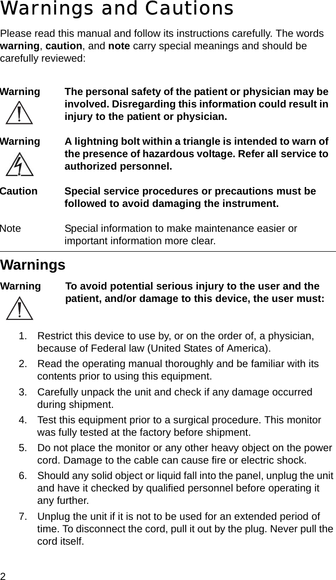2 Warnings and CautionsPlease read this manual and follow its instructions carefully. The words warning, caution, and note carry special meanings and should be carefully reviewed:WarningsWarning To avoid potential serious injury to the user and the patient, and/or damage to this device, the user must: 1. Restrict this device to use by, or on the order of, a physician, because of Federal law (United States of America).2. Read the operating manual thoroughly and be familiar with its contents prior to using this equipment.3. Carefully unpack the unit and check if any damage occurred during shipment.4. Test this equipment prior to a surgical procedure. This monitor was fully tested at the factory before shipment.5. Do not place the monitor or any other heavy object on the power cord. Damage to the cable can cause fire or electric shock.6. Should any solid object or liquid fall into the panel, unplug the unit and have it checked by qualified personnel before operating it any further.7. Unplug the unit if it is not to be used for an extended period of time. To disconnect the cord, pull it out by the plug. Never pull the cord itself.Warning The personal safety of the patient or physician may be involved. Disregarding this information could result in injury to the patient or physician.Warning A lightning bolt within a triangle is intended to warn of the presence of hazardous voltage. Refer all service to authorized personnel.Caution Special service procedures or precautions must be followed to avoid damaging the instrument.Note Special information to make maintenance easier or important information more clear.