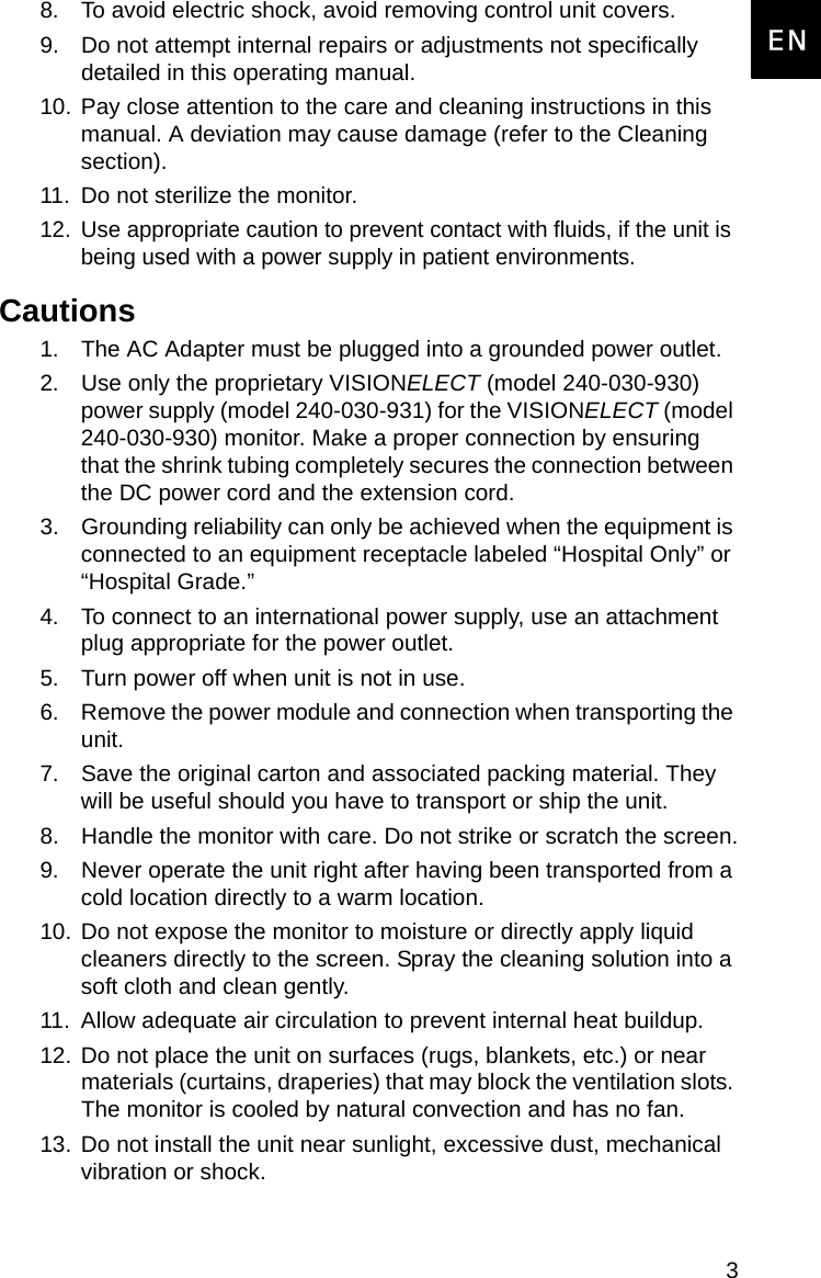 3EnglishEN8. To avoid electric shock, avoid removing control unit covers.9. Do not attempt internal repairs or adjustments not specifically detailed in this operating manual.10. Pay close attention to the care and cleaning instructions in this manual. A deviation may cause damage (refer to the Cleaning section).11. Do not sterilize the monitor.12. Use appropriate caution to prevent contact with fluids, if the unit is being used with a power supply in patient environments.Cautions1. The AC Adapter must be plugged into a grounded power outlet.2. Use only the proprietary VISIONELECT (model 240-030-930) power supply (model 240-030-931) for the VISIONELECT (model 240-030-930) monitor. Make a proper connection by ensuring that the shrink tubing completely secures the connection between the DC power cord and the extension cord.3. Grounding reliability can only be achieved when the equipment is connected to an equipment receptacle labeled “Hospital Only” or “Hospital Grade.”4. To connect to an international power supply, use an attachment plug appropriate for the power outlet.5. Turn power off when unit is not in use.6. Remove the power module and connection when transporting the unit.7. Save the original carton and associated packing material. They will be useful should you have to transport or ship the unit.8. Handle the monitor with care. Do not strike or scratch the screen.9. Never operate the unit right after having been transported from a cold location directly to a warm location.10. Do not expose the monitor to moisture or directly apply liquid cleaners directly to the screen. Spray the cleaning solution into a soft cloth and clean gently.11. Allow adequate air circulation to prevent internal heat buildup. 12. Do not place the unit on surfaces (rugs, blankets, etc.) or near materials (curtains, draperies) that may block the ventilation slots. The monitor is cooled by natural convection and has no fan. 13. Do not install the unit near sunlight, excessive dust, mechanical vibration or shock.